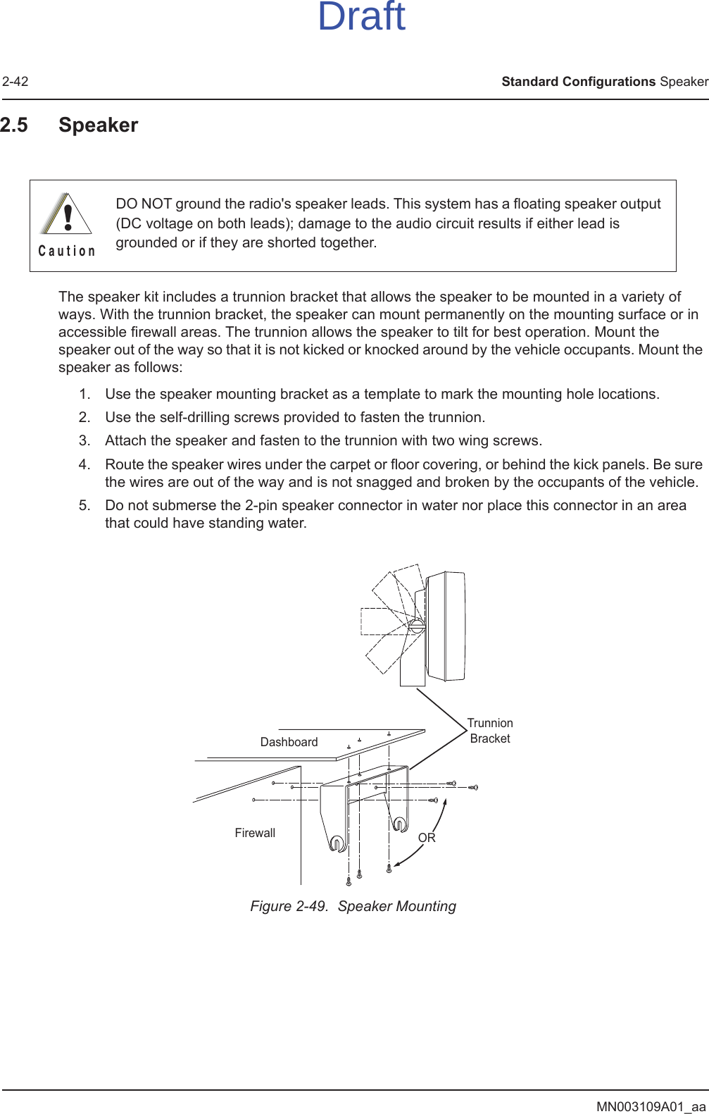 MN003109A01_aa2-42 Standard Configurations Speaker2.5 SpeakerThe speaker kit includes a trunnion bracket that allows the speaker to be mounted in a variety of ways. With the trunnion bracket, the speaker can mount permanently on the mounting surface or in accessible firewall areas. The trunnion allows the speaker to tilt for best operation. Mount the speaker out of the way so that it is not kicked or knocked around by the vehicle occupants. Mount the speaker as follows:1. Use the speaker mounting bracket as a template to mark the mounting hole locations.2. Use the self-drilling screws provided to fasten the trunnion.3. Attach the speaker and fasten to the trunnion with two wing screws.4. Route the speaker wires under the carpet or floor covering, or behind the kick panels. Be sure the wires are out of the way and is not snagged and broken by the occupants of the vehicle.5. Do not submerse the 2-pin speaker connector in water nor place this connector in an area that could have standing water.Figure 2-49.  Speaker MountingDO NOT ground the radio&apos;s speaker leads. This system has a floating speaker output (DC voltage on both leads); damage to the audio circuit results if either lead is grounded or if they are shorted together.!C a u t i o nDashboardFirewallTrunnionBracketORDraft