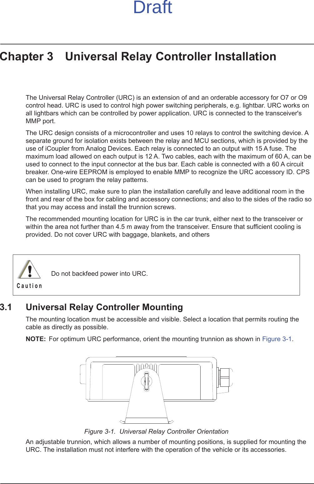 Chapter 3 Universal Relay Controller InstallationThe Universal Relay Controller (URC) is an extension of and an orderable accessory for O7 or O9 control head. URC is used to control high power switching peripherals, e.g. lightbar. URC works on all lightbars which can be controlled by power application. URC is connected to the transceiver&apos;s MMP port. The URC design consists of a microcontroller and uses 10 relays to control the switching device. A separate ground for isolation exists between the relay and MCU sections, which is provided by the use of iCoupler from Analog Devices. Each relay is connected to an output with 15 A fuse. The maximum load allowed on each output is 12 A. Two cables, each with the maximum of 60 A, can be used to connect to the input connector at the bus bar. Each cable is connected with a 60 A circuit breaker. One-wire EEPROM is employed to enable MMP to recognize the URC accessory ID. CPS can be used to program the relay patterns.When installing URC, make sure to plan the installation carefully and leave additional room in the front and rear of the box for cabling and accessory connections; and also to the sides of the radio so that you may access and install the trunnion screws.The recommended mounting location for URC is in the car trunk, either next to the transceiver or within the area not further than 4.5 m away from the transceiver. Ensure that sufficient cooling is provided. Do not cover URC with baggage, blankets, and others3.1 Universal Relay Controller MountingThe mounting location must be accessible and visible. Select a location that permits routing the cable as directly as possible.NOTE: For optimum URC performance, orient the mounting trunnion as shown in Figure 3-1.Figure 3-1.  Universal Relay Controller OrientationAn adjustable trunnion, which allows a number of mounting positions, is supplied for mounting the URC. The installation must not interfere with the operation of the vehicle or its accessories.Do not backfeed power into URC.!C a u t i o nDraft