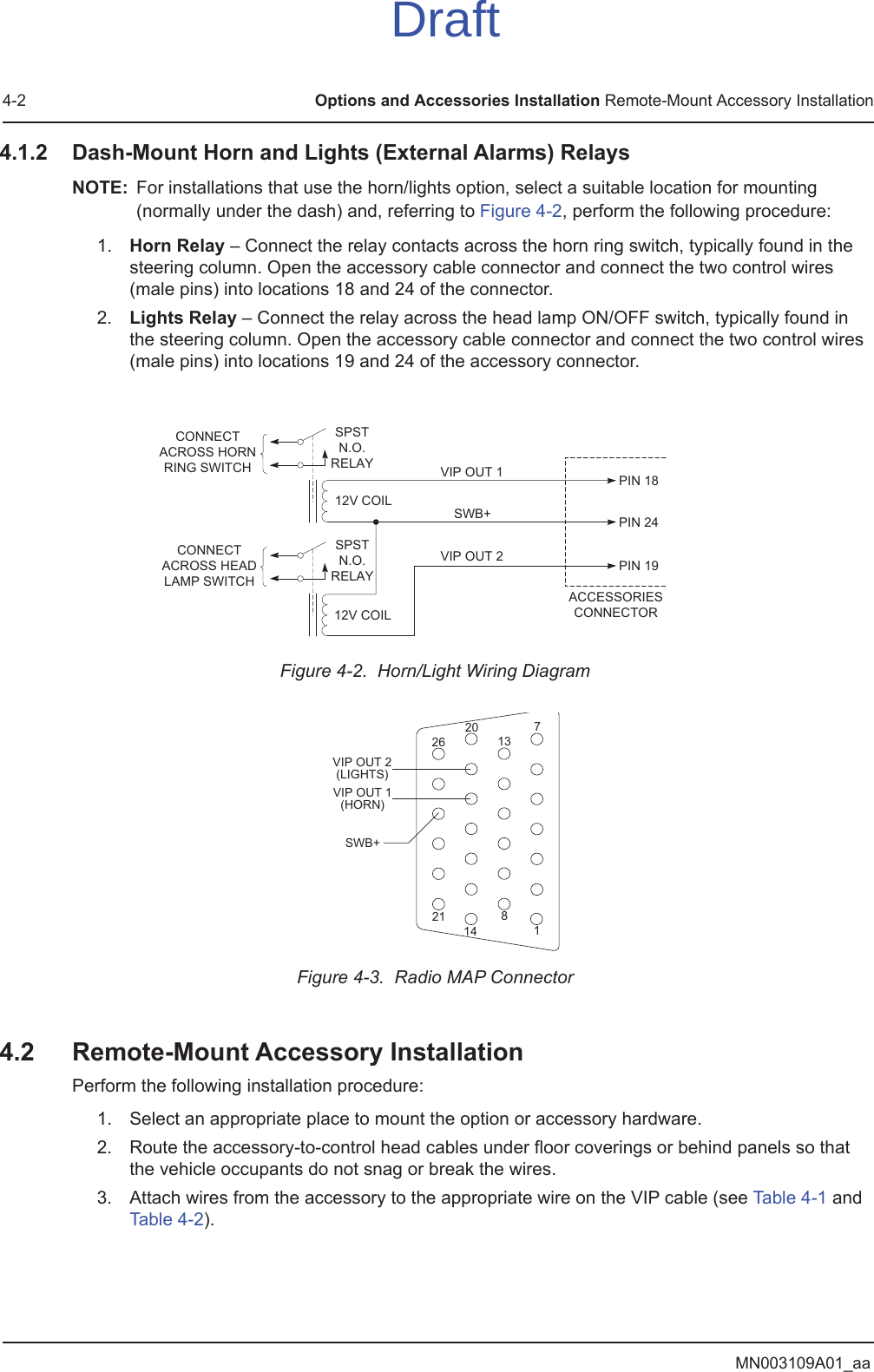 MN003109A01_aa4-2 Options and Accessories Installation Remote-Mount Accessory Installation4.1.2 Dash-Mount Horn and Lights (External Alarms) RelaysNOTE: For installations that use the horn/lights option, select a suitable location for mounting (normally under the dash) and, referring to Figure 4-2, perform the following procedure:1. Horn Relay – Connect the relay contacts across the horn ring switch, typically found in the steering column. Open the accessory cable connector and connect the two control wires (male pins) into locations 18 and 24 of the connector.2. Lights Relay – Connect the relay across the head lamp ON/OFF switch, typically found in the steering column. Open the accessory cable connector and connect the two control wires (male pins) into locations 19 and 24 of the accessory connector.Figure 4-2.  Horn/Light Wiring Diagram Figure 4-3.  Radio MAP Connector4.2 Remote-Mount Accessory InstallationPerform the following installation procedure:1. Select an appropriate place to mount the option or accessory hardware.2. Route the accessory-to-control head cables under floor coverings or behind panels so that the vehicle occupants do not snag or break the wires.3. Attach wires from the accessory to the appropriate wire on the VIP cable (see Table 4-1 and Table 4-2).CONNECTACROSS HORNRING SWITCHCONNECTACROSS HEADLAMP SWITCHSPSTN.O.RELAY12V COIL12V COILVIP OUT 1SWB+VIP OUT 2SPSTN.O.RELAYACCESSORIESCONNECTORPIN 18PIN 24PIN 19SWB+VIP OUT 2(LIGHTS)VIP OUT 1(HORN)1781413202126Draft