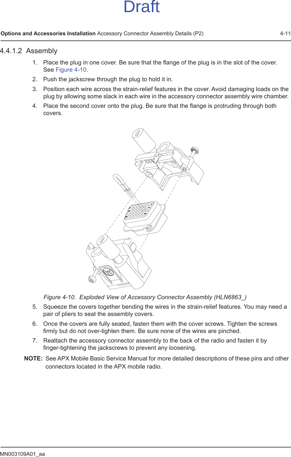 MN003109A01_aaOptions and Accessories Installation Accessory Connector Assembly Details (P2) 4-114.4.1.2  Assembly1. Place the plug in one cover. Be sure that the flange of the plug is in the slot of the cover.  See Figure 4-10. 2. Push the jackscrew through the plug to hold it in. 3. Position each wire across the strain-relief features in the cover. Avoid damaging loads on the plug by allowing some slack in each wire in the accessory connector assembly wire chamber. 4. Place the second cover onto the plug. Be sure that the flange is protruding through both covers. Figure 4-10.  Exploded View of Accessory Connector Assembly (HLN6863_)5. Squeeze the covers together bending the wires in the strain-relief features. You may need a pair of pliers to seat the assembly covers.6. Once the covers are fully seated, fasten them with the cover screws. Tighten the screws firmly but do not over-tighten them. Be sure none of the wires are pinched.7. Reattach the accessory connector assembly to the back of the radio and fasten it by  finger-tightening the jackscrews to prevent any loosening.NOTE: See APX Mobile Basic Service Manual for more detailed descriptions of these pins and other connectors located in the APX mobile radio.Draft