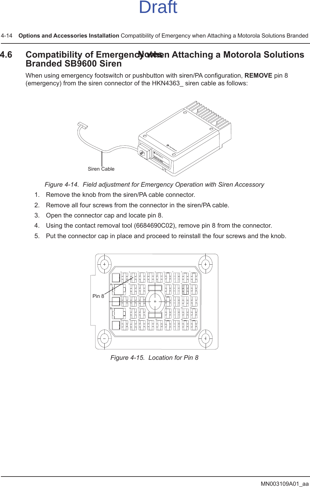 MN003109A01_aa4-14 Options and Accessories Installation Compatibility of Emergency when Attaching a Motorola Solutions Branded 4.6 Compatibility of Emergency when Attaching a Motorola Solutions Branded SB9600 SirenWhen using emergency footswitch or pushbutton with siren/PA configuration, REMOVE pin 8 (emergency) from the siren connector of the HKN4363_ siren cable as follows:Figure 4-14.  Field adjustment for Emergency Operation with Siren Accessory 1. Remove the knob from the siren/PA cable connector.2. Remove all four screws from the connector in the siren/PA cable.3. Open the connector cap and locate pin 8.4. Using the contact removal tool (6684690C02), remove pin 8 from the connector.5. Put the connector cap in place and proceed to reinstall the four screws and the knob.Figure 4-15.  Location for Pin 8Siren Cable123          4567           89AB29303132 3334 3536  37232425261617181910111213 1415 2021222728Pin 8NotesDraft