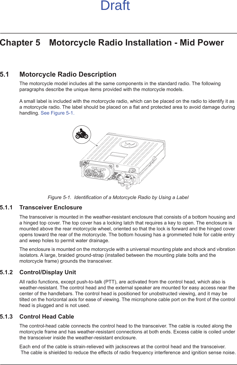Chapter 5 Motorcycle Radio Installation - Mid Power5.1 Motorcycle Radio DescriptionThe motorcycle model includes all the same components in the standard radio. The following paragraphs describe the unique items provided with the motorcycle models.   A small label is included with the motorcycle radio, which can be placed on the radio to identify it as a motorcycle radio. The label should be placed on a flat and protected area to avoid damage during handling. See Figure 5-1.Figure 5-1.  Identification of a Motorcycle Radio by Using a Label5.1.1 Transceiver EnclosureThe transceiver is mounted in the weather-resistant enclosure that consists of a bottom housing and a hinged top cover. The top cover has a locking latch that requires a key to open. The enclosure is mounted above the rear motorcycle wheel, oriented so that the lock is forward and the hinged cover opens toward the rear of the motorcycle. The bottom housing has a grommeted hole for cable entry and weep holes to permit water drainage.The enclosure is mounted on the motorcycle with a universal mounting plate and shock and vibration isolators. A large, braided ground-strap (installed between the mounting plate bolts and the motorcycle frame) grounds the transceiver.5.1.2 Control/Display UnitAll radio functions, except push-to-talk (PTT), are activated from the control head, which also is weather-resistant. The control head and the external speaker are mounted for easy access near the center of the handlebars. The control head is positioned for unobstructed viewing, and it may be tilted on the horizontal axis for ease of viewing. The microphone cable port on the front of the control head is plugged and is not used. 5.1.3 Control Head CableThe control-head cable connects the control head to the transceiver. The cable is routed along the motorcycle frame and has weather-resistant connections at both ends. Excess cable is coiled under the transceiver inside the weather-resistant enclosure.Each end of the cable is strain-relieved with jackscrews at the control head and the transceiver.  The cable is shielded to reduce the effects of radio frequency interference and ignition sense noise.Draft