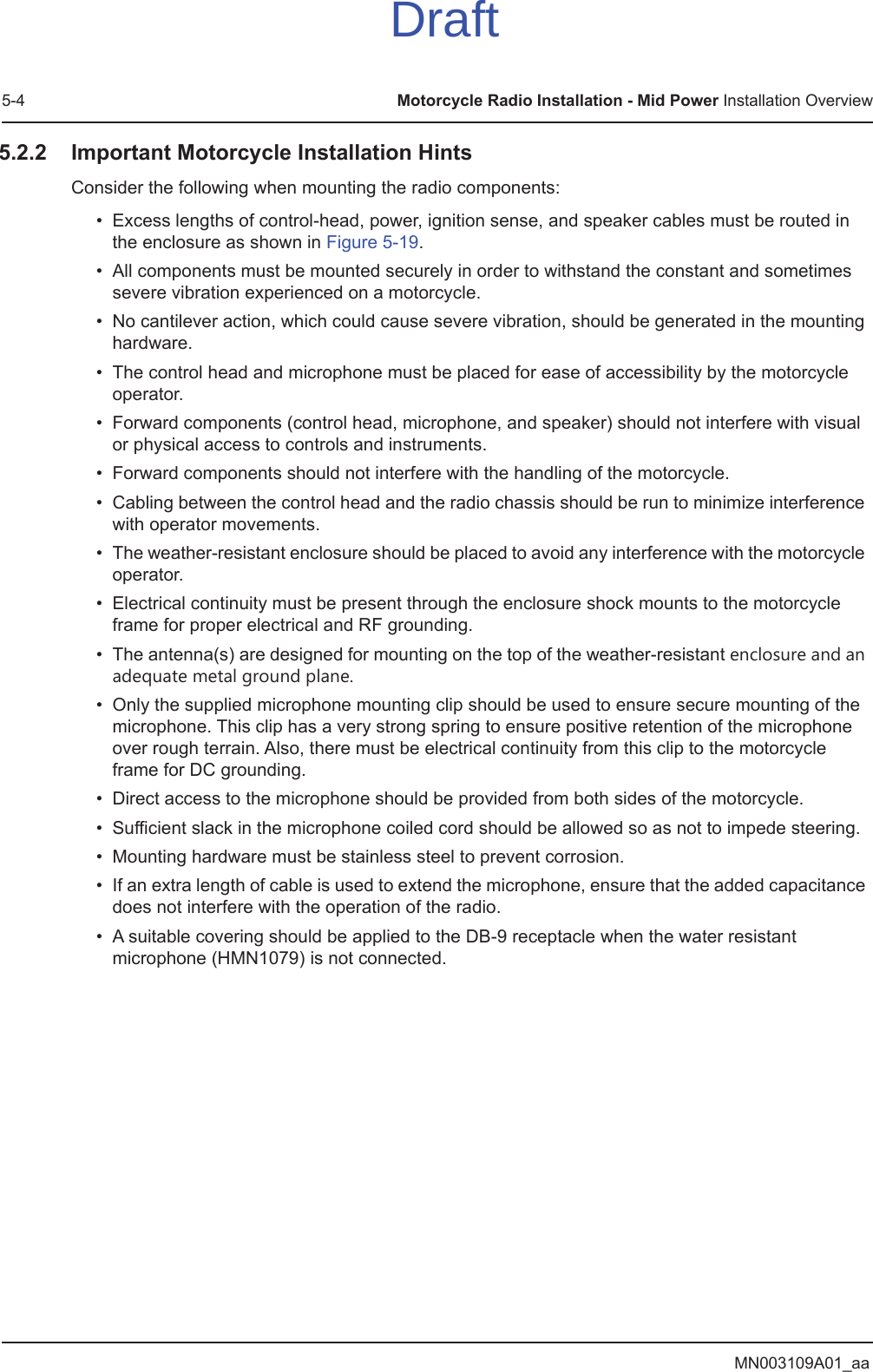 MN003109A01_aa5-4 Motorcycle Radio Installation - Mid Power Installation Overview5.2.2 Important Motorcycle Installation HintsConsider the following when mounting the radio components:• Excess lengths of control-head, power, ignition sense, and speaker cables must be routed in the enclosure as shown in Figure 5-19.• All components must be mounted securely in order to withstand the constant and sometimes severe vibration experienced on a motorcycle.• No cantilever action, which could cause severe vibration, should be generated in the mounting hardware.• The control head and microphone must be placed for ease of accessibility by the motorcycle operator.• Forward components (control head, microphone, and speaker) should not interfere with visual or physical access to controls and instruments.• Forward components should not interfere with the handling of the motorcycle.• Cabling between the control head and the radio chassis should be run to minimize interference with operator movements.• The weather-resistant enclosure should be placed to avoid any interference with the motorcycle operator.• Electrical continuity must be present through the enclosure shock mounts to the motorcycle frame for proper electrical and RF grounding.• The antenna(s) are designed for mounting on the top of the weather-resistant enclosure and an adequate metal ground plane.• Only the supplied microphone mounting clip should be used to ensure secure mounting of the microphone. This clip has a very strong spring to ensure positive retention of the microphone over rough terrain. Also, there must be electrical continuity from this clip to the motorcycle frame for DC grounding.• Direct access to the microphone should be provided from both sides of the motorcycle.• Sufficient slack in the microphone coiled cord should be allowed so as not to impede steering.• Mounting hardware must be stainless steel to prevent corrosion.• If an extra length of cable is used to extend the microphone, ensure that the added capacitance does not interfere with the operation of the radio.• A suitable covering should be applied to the DB-9 receptacle when the water resistant microphone (HMN1079) is not connected.Draft