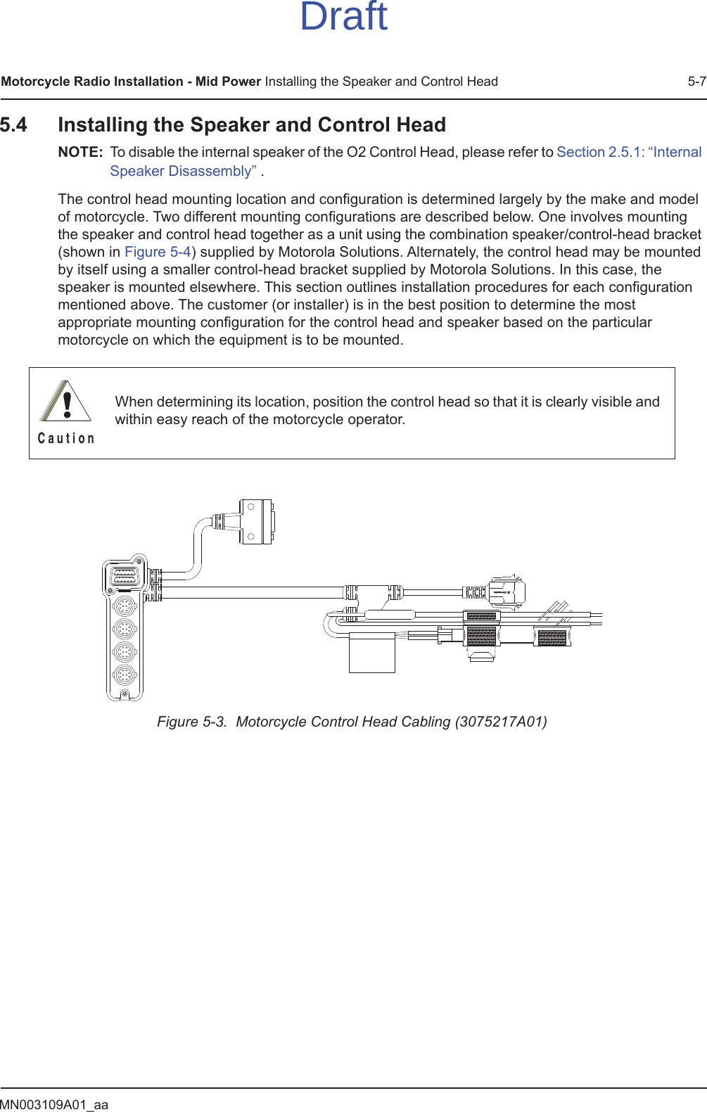 MN003109A01_aaMotorcycle Radio Installation - Mid Power Installing the Speaker and Control Head 5-75.4 Installing the Speaker and Control HeadNOTE: To disable the internal speaker of the O2 Control Head, please refer to Section 2.5.1: “Internal Speaker Disassembly” .The control head mounting location and configuration is determined largely by the make and model of motorcycle. Two different mounting configurations are described below. One involves mounting the speaker and control head together as a unit using the combination speaker/control-head bracket (shown in Figure 5-4) supplied by Motorola Solutions. Alternately, the control head may be mounted by itself using a smaller control-head bracket supplied by Motorola Solutions. In this case, the speaker is mounted elsewhere. This section outlines installation procedures for each configuration mentioned above. The customer (or installer) is in the best position to determine the most appropriate mounting configuration for the control head and speaker based on the particular motorcycle on which the equipment is to be mounted. Figure 5-3.  Motorcycle Control Head Cabling (3075217A01)When determining its location, position the control head so that it is clearly visible and within easy reach of the motorcycle operator.!C a u t i o nDraft