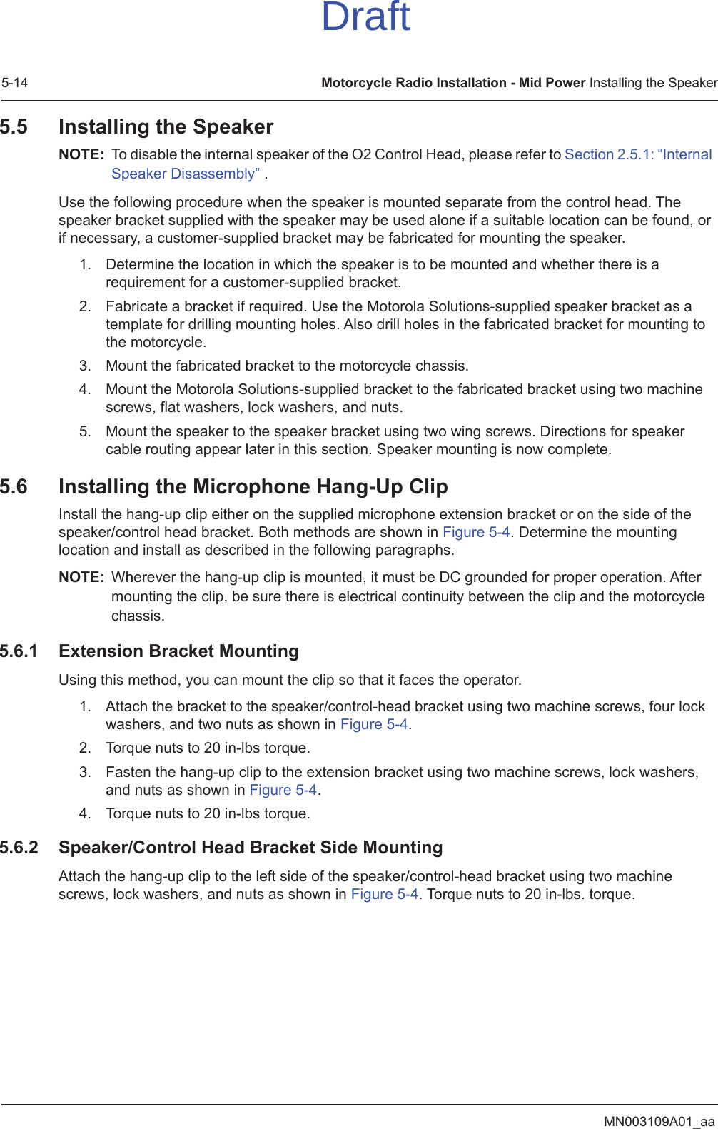 MN003109A01_aa5-14 Motorcycle Radio Installation - Mid Power Installing the Speaker5.5 Installing the SpeakerNOTE: To disable the internal speaker of the O2 Control Head, please refer to Section 2.5.1: “Internal Speaker Disassembly” .Use the following procedure when the speaker is mounted separate from the control head. The speaker bracket supplied with the speaker may be used alone if a suitable location can be found, or if necessary, a customer-supplied bracket may be fabricated for mounting the speaker.1. Determine the location in which the speaker is to be mounted and whether there is a requirement for a customer-supplied bracket.2. Fabricate a bracket if required. Use the Motorola Solutions-supplied speaker bracket as a template for drilling mounting holes. Also drill holes in the fabricated bracket for mounting to the motorcycle.3. Mount the fabricated bracket to the motorcycle chassis.4. Mount the Motorola Solutions-supplied bracket to the fabricated bracket using two machine screws, flat washers, lock washers, and nuts.5. Mount the speaker to the speaker bracket using two wing screws. Directions for speaker cable routing appear later in this section. Speaker mounting is now complete.5.6 Installing the Microphone Hang-Up ClipInstall the hang-up clip either on the supplied microphone extension bracket or on the side of the speaker/control head bracket. Both methods are shown in Figure 5-4. Determine the mounting location and install as described in the following paragraphs.NOTE: Wherever the hang-up clip is mounted, it must be DC grounded for proper operation. After mounting the clip, be sure there is electrical continuity between the clip and the motorcycle chassis.5.6.1 Extension Bracket MountingUsing this method, you can mount the clip so that it faces the operator. 1. Attach the bracket to the speaker/control-head bracket using two machine screws, four lock washers, and two nuts as shown in Figure 5-4.2. Torque nuts to 20 in-lbs torque.3. Fasten the hang-up clip to the extension bracket using two machine screws, lock washers, and nuts as shown in Figure 5-4.4. Torque nuts to 20 in-lbs torque.5.6.2 Speaker/Control Head Bracket Side MountingAttach the hang-up clip to the left side of the speaker/control-head bracket using two machine screws, lock washers, and nuts as shown in Figure 5-4. Torque nuts to 20 in-lbs. torque.Draft