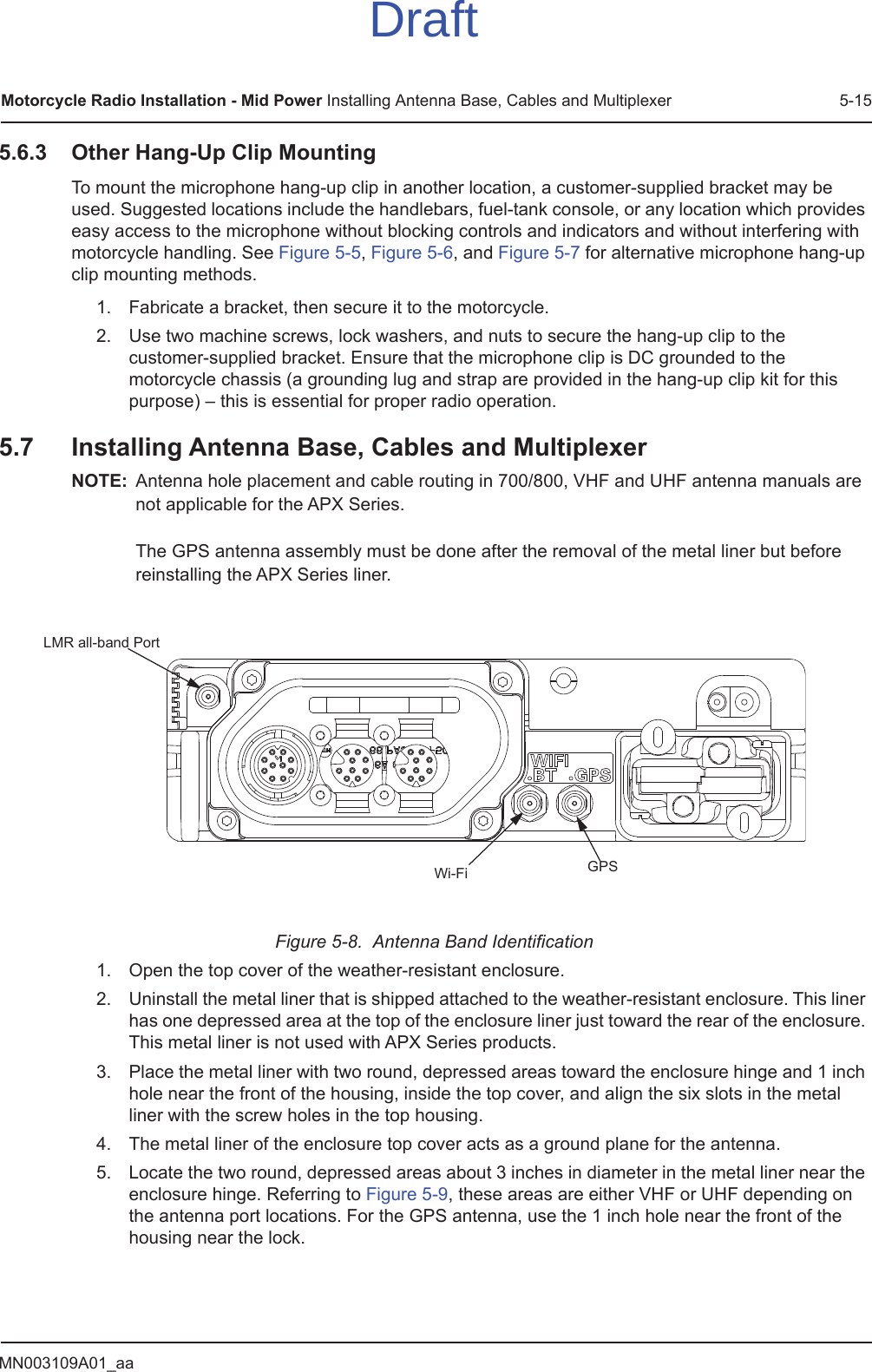 MN003109A01_aaMotorcycle Radio Installation - Mid Power Installing Antenna Base, Cables and Multiplexer 5-155.6.3 Other Hang-Up Clip MountingTo mount the microphone hang-up clip in another location, a customer-supplied bracket may be used. Suggested locations include the handlebars, fuel-tank console, or any location which provides easy access to the microphone without blocking controls and indicators and without interfering with motorcycle handling. See Figure 5-5, Figure 5-6, and Figure 5-7 for alternative microphone hang-up clip mounting methods.1. Fabricate a bracket, then secure it to the motorcycle.2. Use two machine screws, lock washers, and nuts to secure the hang-up clip to the customer-supplied bracket. Ensure that the microphone clip is DC grounded to the motorcycle chassis (a grounding lug and strap are provided in the hang-up clip kit for this purpose) – this is essential for proper radio operation.5.7 Installing Antenna Base, Cables and MultiplexerNOTE: Antenna hole placement and cable routing in 700/800, VHF and UHF antenna manuals are not applicable for the APX Series.  The GPS antenna assembly must be done after the removal of the metal liner but before reinstalling the APX Series liner.Figure 5-8.  Antenna Band Identification1. Open the top cover of the weather-resistant enclosure.2. Uninstall the metal liner that is shipped attached to the weather-resistant enclosure. This liner has one depressed area at the top of the enclosure liner just toward the rear of the enclosure. This metal liner is not used with APX Series products.3. Place the metal liner with two round, depressed areas toward the enclosure hinge and 1 inch hole near the front of the housing, inside the top cover, and align the six slots in the metal liner with the screw holes in the top housing.4. The metal liner of the enclosure top cover acts as a ground plane for the antenna.5. Locate the two round, depressed areas about 3 inches in diameter in the metal liner near the enclosure hinge. Referring to Figure 5-9, these areas are either VHF or UHF depending on the antenna port locations. For the GPS antenna, use the 1 inch hole near the front of the housing near the lock.GPSLMR all-band PortWi-FiDraft