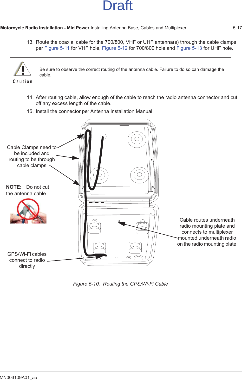 MN003109A01_aaMotorcycle Radio Installation - Mid Power Installing Antenna Base, Cables and Multiplexer 5-1713. Route the coaxial cable for the 700/800, VHF or UHF antenna(s) through the cable clamps per Figure 5-11 for VHF hole, Figure 5-12 for 700/800 hole and Figure 5-13 for UHF hole.14. After routing cable, allow enough of the cable to reach the radio antenna connector and cut off any excess length of the cable.15. Install the connector per Antenna Installation Manual.Figure 5-10.  Routing the GPS/Wi-Fi CableBe sure to observe the correct routing of the antenna cable. Failure to do so can damage the cable.!C a u t i o nCable routes underneath radio mounting plate and connects to multiplexer mounted underneath radio on the radio mounting plate Cable Clamps need to be included and routing to be through cable clampsGPS/Wi-Fi cables connect to radio directlyNOTE: Do not cut the antenna cableDraft