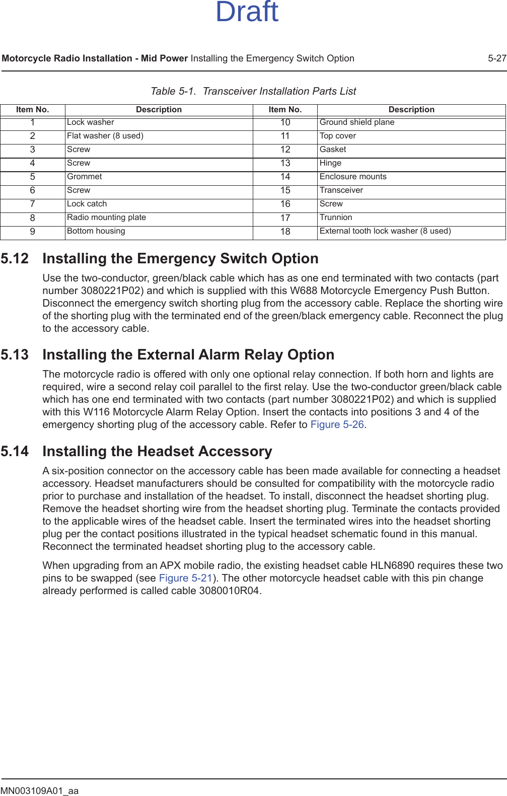 MN003109A01_aaMotorcycle Radio Installation - Mid Power Installing the Emergency Switch Option 5-275.12 Installing the Emergency Switch OptionUse the two-conductor, green/black cable which has as one end terminated with two contacts (part number 3080221P02) and which is supplied with this W688 Motorcycle Emergency Push Button. Disconnect the emergency switch shorting plug from the accessory cable. Replace the shorting wire of the shorting plug with the terminated end of the green/black emergency cable. Reconnect the plug to the accessory cable.5.13 Installing the External Alarm Relay OptionThe motorcycle radio is offered with only one optional relay connection. If both horn and lights are required, wire a second relay coil parallel to the first relay. Use the two-conductor green/black cable which has one end terminated with two contacts (part number 3080221P02) and which is supplied with this W116 Motorcycle Alarm Relay Option. Insert the contacts into positions 3 and 4 of the emergency shorting plug of the accessory cable. Refer to Figure 5-26.5.14 Installing the Headset AccessoryA six-position connector on the accessory cable has been made available for connecting a headset accessory. Headset manufacturers should be consulted for compatibility with the motorcycle radio prior to purchase and installation of the headset. To install, disconnect the headset shorting plug. Remove the headset shorting wire from the headset shorting plug. Terminate the contacts provided to the applicable wires of the headset cable. Insert the terminated wires into the headset shorting plug per the contact positions illustrated in the typical headset schematic found in this manual. Reconnect the terminated headset shorting plug to the accessory cable.When upgrading from an APX mobile radio, the existing headset cable HLN6890 requires these two pins to be swapped (see Figure 5-21). The other motorcycle headset cable with this pin change already performed is called cable 3080010R04.Table 5-1.  Transceiver Installation Parts ListItem No. Description Item No. Description1Lock washer 10 Ground shield plane2Flat washer (8 used) 11 Top cover3Screw 12 Gasket4Screw 13 Hinge5Grommet 14 Enclosure mounts6Screw 15 Transceiver7Lock catch 16 Screw8Radio mounting plate 17 Trunnion9Bottom housing 18 External tooth lock washer (8 used)Draft
