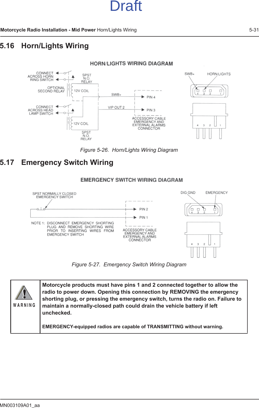 MN003109A01_aaMotorcycle Radio Installation - Mid Power Horn/Lights Wiring 5-315.16 Horn/Lights WiringFigure 5-26.  Horn/Lights Wiring Diagram5.17 Emergency Switch WiringFigure 5-27.  Emergency Switch Wiring DiagramMotorcycle products must have pins 1 and 2 connected together to allow the radio to power down. Opening this connection by REMOVING the emergency shorting plug, or pressing the emergency switch, turns the radio on. Failure to maintain a normally-closed path could drain the vehicle battery if left unchecked.EMERGENCY-equipped radios are capable of TRANSMITTING without warning.!W A R N I N G!Draft