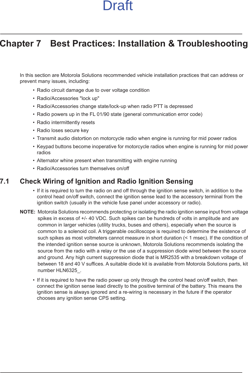 Chapter 7 Best Practices: Installation &amp; TroubleshootingIn this section are Motorola Solutions recommended vehicle installation practices that can address or prevent many issues, including:• Radio circuit damage due to over voltage condition• Radio/Accessories &quot;lock up&quot;• Radio/Accessories change state/lock-up when radio PTT is depressed• Radio powers up in the FL 01/90 state (general communication error code)• Radio intermittently resets• Radio loses secure key• Transmit audio distortion on motorcycle radio when engine is running for mid power radios• Keypad buttons become inoperative for motorcycle radios when engine is running for mid power radios• Alternator whine present when transmitting with engine running• Radio/Accessories turn themselves on/off7.1 Check Wiring of Ignition and Radio Ignition Sensing• If it is required to turn the radio on and off through the ignition sense switch, in addition to the control head on/off switch, connect the ignition sense lead to the accessory terminal from the ignition switch (usually in the vehicle fuse panel under accessory or radio).NOTE: Motorola Solutions recommends protecting or isolating the radio ignition sense input from voltage spikes in excess of +/- 40 VDC. Such spikes can be hundreds of volts in amplitude and are common in larger vehicles (utility trucks, buses and others), especially when the source is common to a solenoid coil. A triggerable oscilloscope is required to determine the existence of such spikes as most voltmeters cannot measure in short duration (&lt; 1 msec). If the condition of the intended ignition sense source is unknown, Motorola Solutions recommends isolating the source from the radio with a relay or the use of a suppression diode wired between the source and ground. Any high current suppression diode that is MR2535 with a breakdown voltage of between 18 and 40 V suffices. A suitable diode kit is available from Motorola Solutions parts, kit number HLN6325_.• If it is required to have the radio power up only through the control head on/off switch, then connect the ignition sense lead directly to the positive terminal of the battery. This means the ignition sense is always ignored and a re-wiring is necessary in the future if the operator chooses any ignition sense CPS setting. Draft