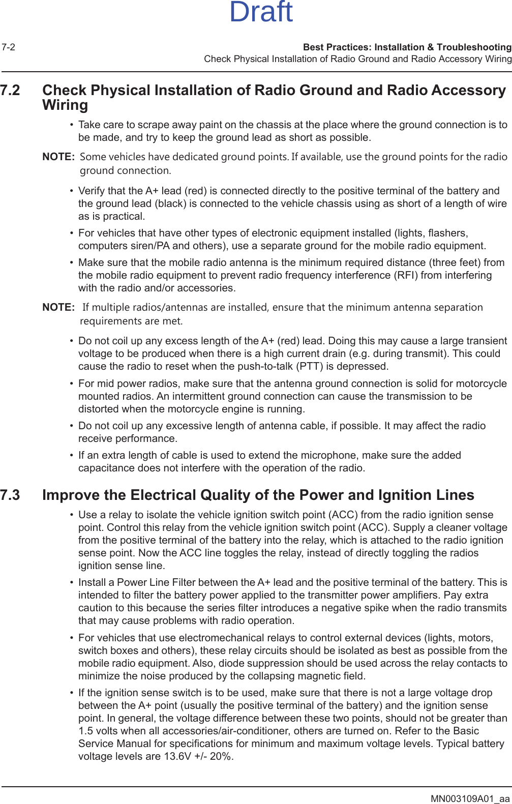 MN003109A01_aa7-2 Best Practices: Installation &amp; TroubleshootingCheck Physical Installation of Radio Ground and Radio Accessory Wiring7.2 Check Physical Installation of Radio Ground and Radio Accessory Wiring• Take care to scrape away paint on the chassis at the place where the ground connection is to be made, and try to keep the ground lead as short as possible. NOTE: Some vehicles have dedicated ground points. If available, use the ground points for the radio ground connection.• Verify that the A+ lead (red) is connected directly to the positive terminal of the battery and the ground lead (black) is connected to the vehicle chassis using as short of a length of wire as is practical.• For vehicles that have other types of electronic equipment installed (lights, flashers, computers siren/PA and others), use a separate ground for the mobile radio equipment.• Make sure that the mobile radio antenna is the minimum required distance (three feet) from the mobile radio equipment to prevent radio frequency interference (RFI) from interfering with the radio and/or accessories.NOTE:  If multiple radios/antennas are installed, ensure that the minimum antenna separation requirements are met.• Do not coil up any excess length of the A+ (red) lead. Doing this may cause a large transient voltage to be produced when there is a high current drain (e.g. during transmit). This could cause the radio to reset when the push-to-talk (PTT) is depressed.• For mid power radios, make sure that the antenna ground connection is solid for motorcycle mounted radios. An intermittent ground connection can cause the transmission to be distorted when the motorcycle engine is running.• Do not coil up any excessive length of antenna cable, if possible. It may affect the radio receive performance.• If an extra length of cable is used to extend the microphone, make sure the added capacitance does not interfere with the operation of the radio.7.3 Improve the Electrical Quality of the Power and Ignition Lines• Use a relay to isolate the vehicle ignition switch point (ACC) from the radio ignition sense point. Control this relay from the vehicle ignition switch point (ACC). Supply a cleaner voltage from the positive terminal of the battery into the relay, which is attached to the radio ignition sense point. Now the ACC line toggles the relay, instead of directly toggling the radios ignition sense line.• Install a Power Line Filter between the A+ lead and the positive terminal of the battery. This is intended to filter the battery power applied to the transmitter power amplifiers. Pay extra caution to this because the series filter introduces a negative spike when the radio transmits that may cause problems with radio operation. • For vehicles that use electromechanical relays to control external devices (lights, motors, switch boxes and others), these relay circuits should be isolated as best as possible from the mobile radio equipment. Also, diode suppression should be used across the relay contacts to minimize the noise produced by the collapsing magnetic field.• If the ignition sense switch is to be used, make sure that there is not a large voltage drop between the A+ point (usually the positive terminal of the battery) and the ignition sense point. In general, the voltage difference between these two points, should not be greater than 1.5 volts when all accessories/air-conditioner, others are turned on. Refer to the Basic Service Manual for specifications for minimum and maximum voltage levels. Typical battery voltage levels are 13.6V +/- 20%.Draft