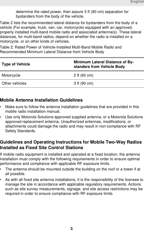 determine the rated power, then assure 3 ft (90 cm) separation forbystanders from the body of the vehicle.Table 2 lists the recommended lateral distance for bystanders from the body of avehicle (For example, truck, van, car, motorcycle) equipped with an approved,properly installed multi-band mobile radio and associated antenna(s). These lateraldistances, for multi-band radios, depend on whether the radio is installed on amotorcycle, or on other kinds of vehicles.Table 2: Rated Power of Vehicle-Installed Multi-Band Mobile Radio andRecommended Minimum Lateral Distance from Vehicle BodyType of Vehicle Minimum Lateral Distance of By-standers from Vehicle BodyMotorcycle 2 ft (60 cm)Other vehicles 3 ft (90 cm)Mobile Antenna Installation Guidelines• Make sure to follow the antenna installation guidelines that are provided in thismobile radio installation manual.• Use only Motorola Solutions approved supplied antenna, or a Motorola Solutionsapproved replacement antenna. Unauthorized antennas, modifications, orattachments could damage the radio and may result in non-compliance with RFSafety Standards.Guidelines and Operating Instructions for Mobile Two-Way RadiosInstalled as Fixed Site Control StationsIf mobile radio equipment is installed and operated at a fixed location, the antennainstallation must comply with the following requirements in order to ensure optimalperformance and compliance with applicable RF exposure limits.• The antenna should be mounted outside the building on the roof or a tower if atall possible.• As with all fixed site antenna installations, it is the responsibility of the licensee tomanage the site in accordance with applicable regulatory requirements. Actionssuch as site survey measurements, signage, and site access restrictions may berequired in order to ensure compliance with RF exposure limits.English 3