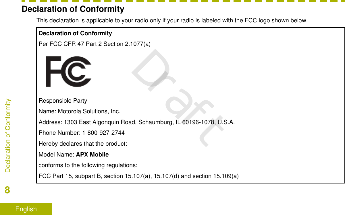 Declaration of ConformityThis declaration is applicable to your radio only if your radio is labeled with the FCC logo shown below.Declaration of ConformityPer FCC CFR 47 Part 2 Section 2.1077(a)Responsible PartyName: Motorola Solutions, Inc.Address: 1303 East Algonquin Road, Schaumburg, IL 60196-1078, U.S.A.Phone Number: 1-800-927-2744Hereby declares that the product:Model Name: APX Mobileconforms to the following regulations:FCC Part 15, subpart B, section 15.107(a), 15.107(d) and section 15.109(a)Declaration of Conformity8EnglishDraft