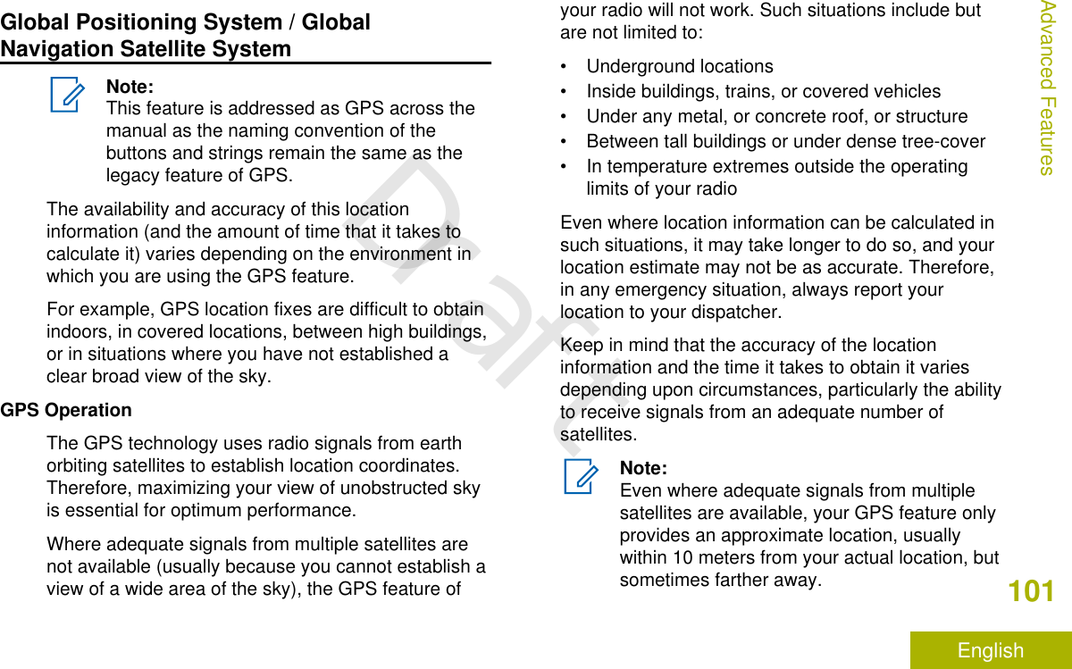 Global Positioning System / GlobalNavigation Satellite SystemNote:This feature is addressed as GPS across themanual as the naming convention of thebuttons and strings remain the same as thelegacy feature of GPS.The availability and accuracy of this locationinformation (and the amount of time that it takes tocalculate it) varies depending on the environment inwhich you are using the GPS feature.For example, GPS location fixes are difficult to obtainindoors, in covered locations, between high buildings,or in situations where you have not established aclear broad view of the sky.GPS OperationThe GPS technology uses radio signals from earthorbiting satellites to establish location coordinates.Therefore, maximizing your view of unobstructed skyis essential for optimum performance.Where adequate signals from multiple satellites arenot available (usually because you cannot establish aview of a wide area of the sky), the GPS feature ofyour radio will not work. Such situations include butare not limited to:• Underground locations• Inside buildings, trains, or covered vehicles• Under any metal, or concrete roof, or structure• Between tall buildings or under dense tree-cover• In temperature extremes outside the operatinglimits of your radioEven where location information can be calculated insuch situations, it may take longer to do so, and yourlocation estimate may not be as accurate. Therefore,in any emergency situation, always report yourlocation to your dispatcher.Keep in mind that the accuracy of the locationinformation and the time it takes to obtain it variesdepending upon circumstances, particularly the abilityto receive signals from an adequate number ofsatellites.Note:Even where adequate signals from multiplesatellites are available, your GPS feature onlyprovides an approximate location, usuallywithin 10 meters from your actual location, butsometimes farther away.Advanced Features101EnglishDraft