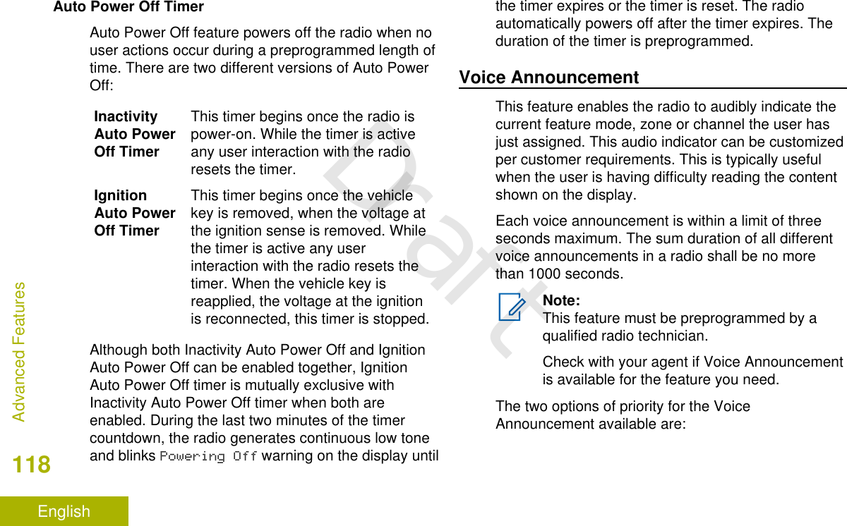 Auto Power Off TimerAuto Power Off feature powers off the radio when nouser actions occur during a preprogrammed length oftime. There are two different versions of Auto PowerOff:InactivityAuto PowerOff TimerThis timer begins once the radio ispower-on. While the timer is activeany user interaction with the radioresets the timer.IgnitionAuto PowerOff TimerThis timer begins once the vehiclekey is removed, when the voltage atthe ignition sense is removed. Whilethe timer is active any userinteraction with the radio resets thetimer. When the vehicle key isreapplied, the voltage at the ignitionis reconnected, this timer is stopped.Although both Inactivity Auto Power Off and IgnitionAuto Power Off can be enabled together, IgnitionAuto Power Off timer is mutually exclusive withInactivity Auto Power Off timer when both areenabled. During the last two minutes of the timercountdown, the radio generates continuous low toneand blinks Powering Off warning on the display untilthe timer expires or the timer is reset. The radioautomatically powers off after the timer expires. Theduration of the timer is preprogrammed.Voice AnnouncementThis feature enables the radio to audibly indicate thecurrent feature mode, zone or channel the user hasjust assigned. This audio indicator can be customizedper customer requirements. This is typically usefulwhen the user is having difficulty reading the contentshown on the display.Each voice announcement is within a limit of threeseconds maximum. The sum duration of all differentvoice announcements in a radio shall be no morethan 1000 seconds.Note:This feature must be preprogrammed by aqualified radio technician.Check with your agent if Voice Announcementis available for the feature you need.The two options of priority for the VoiceAnnouncement available are:Advanced Features118EnglishDraft