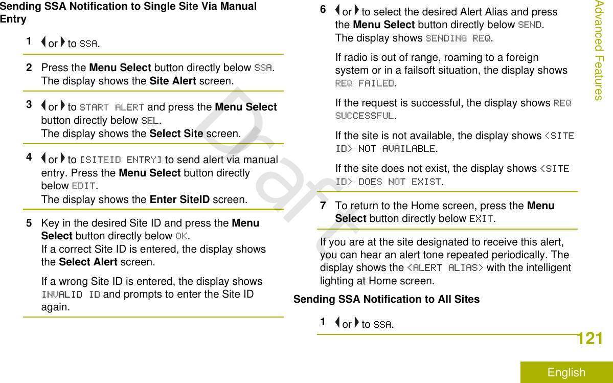 Sending SSA Notification to Single Site Via ManualEntry1 or   to SSA.2Press the Menu Select button directly below SSA.The display shows the Site Alert screen.3 or   to START ALERT and press the Menu Selectbutton directly below SEL.The display shows the Select Site screen.4 or   to [SITEID ENTRY] to send alert via manualentry. Press the Menu Select button directlybelow EDIT.The display shows the Enter SiteID screen.5Key in the desired Site ID and press the MenuSelect button directly below OK.If a correct Site ID is entered, the display showsthe Select Alert screen.If a wrong Site ID is entered, the display showsINVALID ID and prompts to enter the Site IDagain.6 or   to select the desired Alert Alias and pressthe Menu Select button directly below SEND.The display shows SENDING REQ.If radio is out of range, roaming to a foreignsystem or in a failsoft situation, the display showsREQ FAILED.If the request is successful, the display shows REQSUCCESSFUL.If the site is not available, the display shows &lt;SITEID&gt; NOT AVAILABLE.If the site does not exist, the display shows &lt;SITEID&gt; DOES NOT EXIST.7To return to the Home screen, press the MenuSelect button directly below EXIT.If you are at the site designated to receive this alert,you can hear an alert tone repeated periodically. Thedisplay shows the &lt;ALERT ALIAS&gt; with the intelligentlighting at Home screen.Sending SSA Notification to All Sites1 or   to SSA.Advanced Features121EnglishDraft