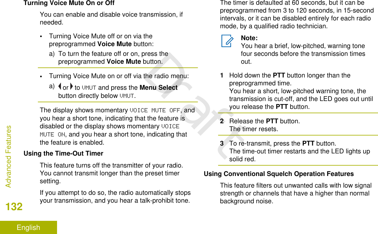 Turning Voice Mute On or OffYou can enable and disable voice transmission, ifneeded.•Turning Voice Mute off or on via thepreprogrammed Voice Mute button:a) To turn the feature off or on, press thepreprogrammed Voice Mute button.•Turning Voice Mute on or off via the radio menu:a)  or   to VMUT and press the Menu Selectbutton directly below VMUT.The display shows momentary VOICE MUTE OFF, andyou hear a short tone, indicating that the feature isdisabled or the display shows momentary VOICEMUTE ON, and you hear a short tone, indicating thatthe feature is enabled.Using the Time-Out TimerThis feature turns off the transmitter of your radio.You cannot transmit longer than the preset timersetting.If you attempt to do so, the radio automatically stopsyour transmission, and you hear a talk-prohibit tone.The timer is defaulted at 60 seconds, but it can bepreprogrammed from 3 to 120 seconds, in 15-secondintervals, or it can be disabled entirely for each radiomode, by a qualified radio technician.Note:You hear a brief, low-pitched, warning tonefour seconds before the transmission timesout.1Hold down the PTT button longer than thepreprogrammed time.You hear a short, low-pitched warning tone, thetransmission is cut-off, and the LED goes out untilyou release the PTT button.2Release the PTT button.The timer resets.3To re-transmit, press the PTT button.The time-out timer restarts and the LED lights upsolid red.Using Conventional Squelch Operation FeaturesThis feature filters out unwanted calls with low signalstrength or channels that have a higher than normalbackground noise.Advanced Features132EnglishDraft