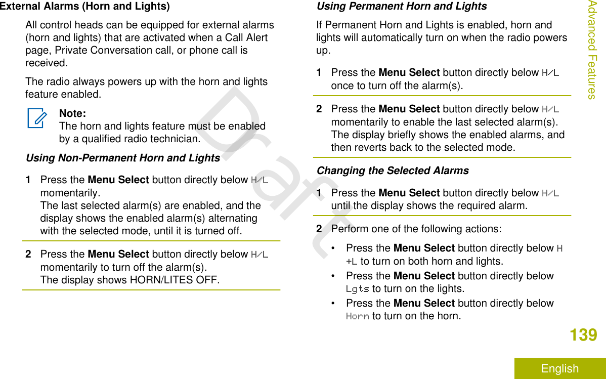 External Alarms (Horn and Lights)All control heads can be equipped for external alarms(horn and lights) that are activated when a Call Alertpage, Private Conversation call, or phone call isreceived.The radio always powers up with the horn and lightsfeature enabled.Note:The horn and lights feature must be enabledby a qualified radio technician.Using Non-Permanent Horn and Lights1Press the Menu Select button directly below H/Lmomentarily.The last selected alarm(s) are enabled, and thedisplay shows the enabled alarm(s) alternatingwith the selected mode, until it is turned off.2Press the Menu Select button directly below H/Lmomentarily to turn off the alarm(s).The display shows HORN/LITES OFF.Using Permanent Horn and LightsIf Permanent Horn and Lights is enabled, horn andlights will automatically turn on when the radio powersup.1Press the Menu Select button directly below H/Lonce to turn off the alarm(s).2Press the Menu Select button directly below H/Lmomentarily to enable the last selected alarm(s).The display briefly shows the enabled alarms, andthen reverts back to the selected mode.Changing the Selected Alarms1Press the Menu Select button directly below H/Luntil the display shows the required alarm.2Perform one of the following actions:•Press the Menu Select button directly below H+L to turn on both horn and lights.•Press the Menu Select button directly belowLgts to turn on the lights.•Press the Menu Select button directly belowHorn to turn on the horn.Advanced Features139EnglishDraft