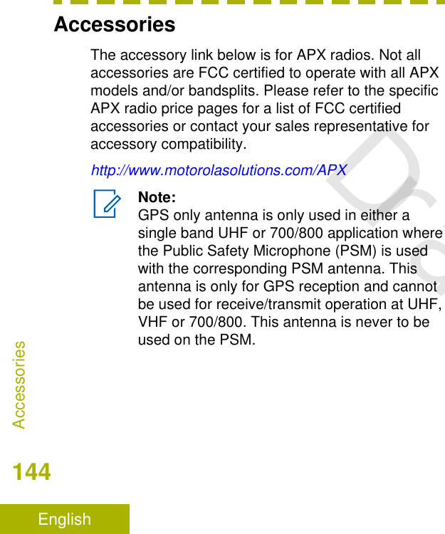 AccessoriesThe accessory link below is for APX radios. Not allaccessories are FCC certified to operate with all APXmodels and/or bandsplits. Please refer to the specificAPX radio price pages for a list of FCC certifiedaccessories or contact your sales representative foraccessory compatibility.http://www.motorolasolutions.com/APXNote:GPS only antenna is only used in either asingle band UHF or 700/800 application wherethe Public Safety Microphone (PSM) is usedwith the corresponding PSM antenna. Thisantenna is only for GPS reception and cannotbe used for receive/transmit operation at UHF,VHF or 700/800. This antenna is never to beused on the PSM.Accessories144EnglishDraft