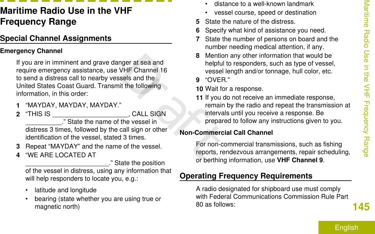 Maritime Radio Use in the VHFFrequency RangeSpecial Channel AssignmentsEmergency ChannelIf you are in imminent and grave danger at sea andrequire emergency assistance, use VHF Channel 16to send a distress call to nearby vessels and theUnited States Coast Guard. Transmit the followinginformation, in this order:1“MAYDAY, MAYDAY, MAYDAY.”2“THIS IS _____________________, CALL SIGN__________.” State the name of the vessel indistress 3 times, followed by the call sign or otheridentification of the vessel, stated 3 times.3Repeat “MAYDAY” and the name of the vessel.4“WE ARE LOCATED AT_______________________.” State the positionof the vessel in distress, using any information thatwill help responders to locate you, e.g.:• latitude and longitude• bearing (state whether you are using true ormagnetic north)• distance to a well-known landmark• vessel course, speed or destination5State the nature of the distress.6Specify what kind of assistance you need.7State the number of persons on board and thenumber needing medical attention, if any.8Mention any other information that would behelpful to responders, such as type of vessel,vessel length and/or tonnage, hull color, etc.9“OVER.”10 Wait for a response.11 If you do not receive an immediate response,remain by the radio and repeat the transmission atintervals until you receive a response. Beprepared to follow any instructions given to you.Non-Commercial Call ChannelFor non-commercial transmissions, such as fishingreports, rendezvous arrangements, repair scheduling,or berthing information, use VHF Channel 9.Operating Frequency RequirementsA radio designated for shipboard use must complywith Federal Communications Commission Rule Part80 as follows:Maritime Radio Use in the VHF Frequency Range145EnglishDraft
