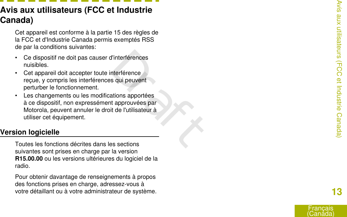 Avis aux utilisateurs (FCC et IndustrieCanada)Cet appareil est conforme à la partie 15 des règles dela FCC et d&apos;Industrie Canada permis exemptés RSSde par la conditions suivantes:• Ce dispositif ne doit pas causer d&apos;interférencesnuisibles.• Cet appareil doit accepter toute interférencereçue, y compris les interférences qui peuventperturber le fonctionnement.• Les changements ou les modifications apportéesà ce dispositif, non expressément approuvées parMotorola, peuvent annuler le droit de l&apos;utilisateur àutiliser cet équipement.Version logicielleToutes les fonctions décrites dans les sectionssuivantes sont prises en charge par la versionR15.00.00 ou les versions ultérieures du logiciel de laradio.Pour obtenir davantage de renseignements à proposdes fonctions prises en charge, adressez-vous àvotre détaillant ou à votre administrateur de système.Avis aux utilisateurs (FCC et Industrie Canada)13Français(Canada)Draft