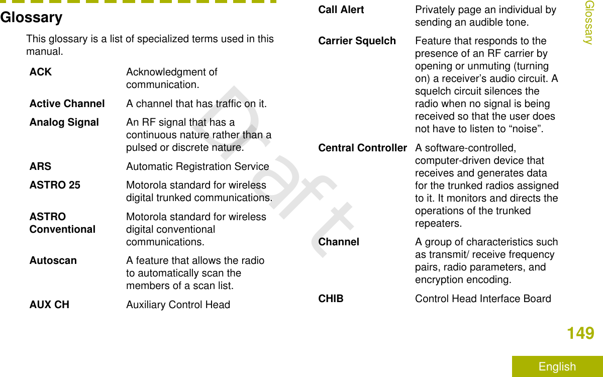 GlossaryThis glossary is a list of specialized terms used in thismanual.ACK Acknowledgment ofcommunication.Active Channel A channel that has traffic on it.Analog Signal An RF signal that has acontinuous nature rather than apulsed or discrete nature.ARS Automatic Registration ServiceASTRO 25 Motorola standard for wirelessdigital trunked communications.ASTROConventional Motorola standard for wirelessdigital conventionalcommunications.Autoscan A feature that allows the radioto automatically scan themembers of a scan list.AUX CH Auxiliary Control HeadCall Alert Privately page an individual bysending an audible tone.Carrier Squelch Feature that responds to thepresence of an RF carrier byopening or unmuting (turningon) a receiver’s audio circuit. Asquelch circuit silences theradio when no signal is beingreceived so that the user doesnot have to listen to “noise”.Central Controller A software-controlled,computer-driven device thatreceives and generates datafor the trunked radios assignedto it. It monitors and directs theoperations of the trunkedrepeaters.Channel A group of characteristics suchas transmit/ receive frequencypairs, radio parameters, andencryption encoding.CHIB Control Head Interface BoardGlossary149EnglishDraft