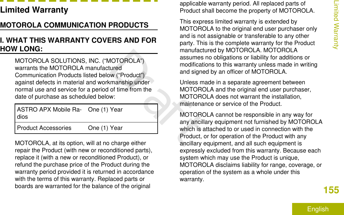 Limited WarrantyMOTOROLA COMMUNICATION PRODUCTSI. WHAT THIS WARRANTY COVERS AND FORHOW LONG:MOTOROLA SOLUTIONS, INC. (“MOTOROLA”)warrants the MOTOROLA manufacturedCommunication Products listed below (“Product”)against defects in material and workmanship undernormal use and service for a period of time from thedate of purchase as scheduled below:ASTRO APX Mobile Ra-dios One (1) YearProduct Accessories One (1) YearMOTOROLA, at its option, will at no charge eitherrepair the Product (with new or reconditioned parts),replace it (with a new or reconditioned Product), orrefund the purchase price of the Product during thewarranty period provided it is returned in accordancewith the terms of this warranty. Replaced parts orboards are warranted for the balance of the originalapplicable warranty period. All replaced parts ofProduct shall become the property of MOTOROLA.This express limited warranty is extended byMOTOROLA to the original end user purchaser onlyand is not assignable or transferable to any otherparty. This is the complete warranty for the Productmanufactured by MOTOROLA. MOTOROLAassumes no obligations or liability for additions ormodifications to this warranty unless made in writingand signed by an officer of MOTOROLA.Unless made in a separate agreement betweenMOTOROLA and the original end user purchaser,MOTOROLA does not warrant the installation,maintenance or service of the Product.MOTOROLA cannot be responsible in any way forany ancillary equipment not furnished by MOTOROLAwhich is attached to or used in connection with theProduct, or for operation of the Product with anyancillary equipment, and all such equipment isexpressly excluded from this warranty. Because eachsystem which may use the Product is unique,MOTOROLA disclaims liability for range, coverage, oroperation of the system as a whole under thiswarranty.Limited Warranty155EnglishDraft