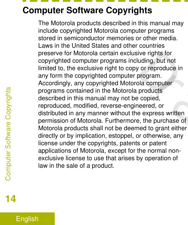 Computer Software CopyrightsThe Motorola products described in this manual mayinclude copyrighted Motorola computer programsstored in semiconductor memories or other media.Laws in the United States and other countriespreserve for Motorola certain exclusive rights forcopyrighted computer programs including, but notlimited to, the exclusive right to copy or reproduce inany form the copyrighted computer program.Accordingly, any copyrighted Motorola computerprograms contained in the Motorola productsdescribed in this manual may not be copied,reproduced, modified, reverse-engineered, ordistributed in any manner without the express writtenpermission of Motorola. Furthermore, the purchase ofMotorola products shall not be deemed to grant eitherdirectly or by implication, estoppel, or otherwise, anylicense under the copyrights, patents or patentapplications of Motorola, except for the normal non-exclusive license to use that arises by operation oflaw in the sale of a product.Computer Software Copyrights14EnglishDraft