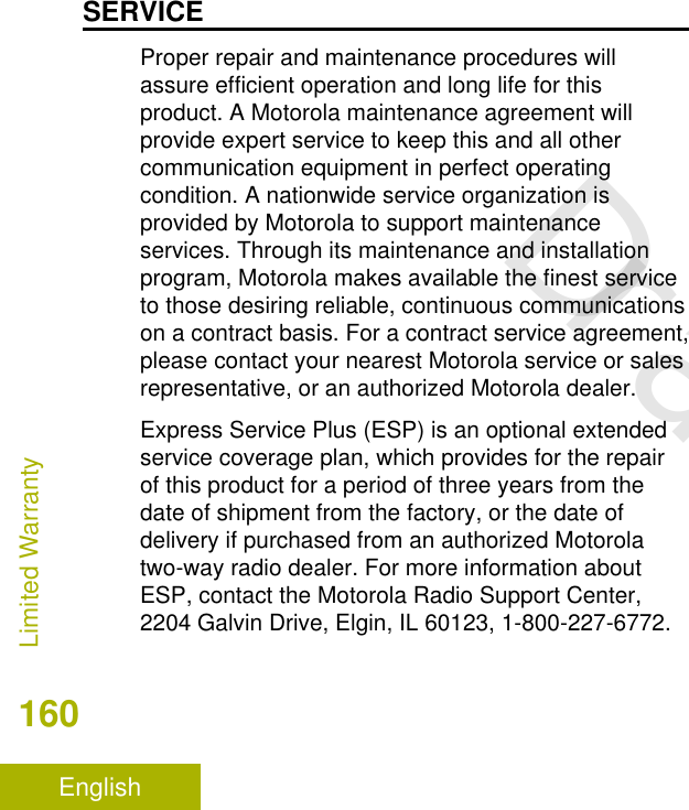 SERVICEProper repair and maintenance procedures willassure efficient operation and long life for thisproduct. A Motorola maintenance agreement willprovide expert service to keep this and all othercommunication equipment in perfect operatingcondition. A nationwide service organization isprovided by Motorola to support maintenanceservices. Through its maintenance and installationprogram, Motorola makes available the finest serviceto those desiring reliable, continuous communicationson a contract basis. For a contract service agreement,please contact your nearest Motorola service or salesrepresentative, or an authorized Motorola dealer.Express Service Plus (ESP) is an optional extendedservice coverage plan, which provides for the repairof this product for a period of three years from thedate of shipment from the factory, or the date ofdelivery if purchased from an authorized Motorolatwo-way radio dealer. For more information aboutESP, contact the Motorola Radio Support Center,2204 Galvin Drive, Elgin, IL 60123, 1-800-227-6772.Limited Warranty160EnglishDraft