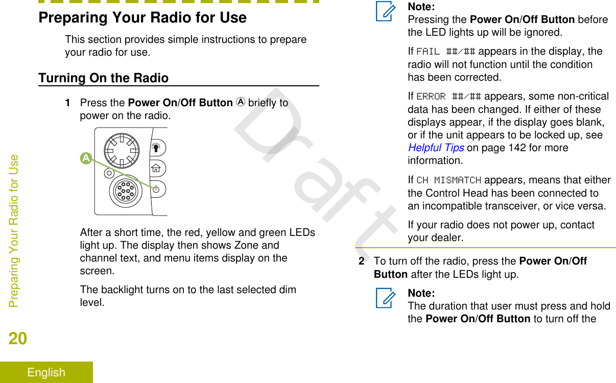 Preparing Your Radio for UseThis section provides simple instructions to prepareyour radio for use.Turning On the Radio1Press the Power On/Off Button   briefly topower on the radio.AAfter a short time, the red, yellow and green LEDslight up. The display then shows Zone andchannel text, and menu items display on thescreen.The backlight turns on to the last selected dimlevel.Note:Pressing the Power On/Off Button beforethe LED lights up will be ignored.If FAIL ##/## appears in the display, theradio will not function until the conditionhas been corrected.If ERROR ##/## appears, some non-criticaldata has been changed. If either of thesedisplays appear, if the display goes blank,or if the unit appears to be locked up, see Helpful Tips on page 142 for moreinformation.If CH MISMATCH appears, means that eitherthe Control Head has been connected toan incompatible transceiver, or vice versa.If your radio does not power up, contactyour dealer.2To turn off the radio, press the Power On/OffButton after the LEDs light up.Note:The duration that user must press and holdthe Power On/Off Button to turn off thePreparing Your Radio for Use20EnglishDraft