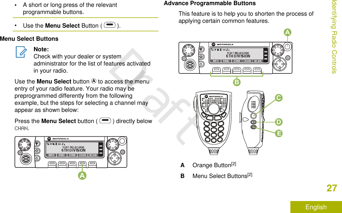 •A short or long press of the relevantprogrammable buttons.•Use the Menu Select Button (   ).Menu Select ButtonsNote:Check with your dealer or systemadministrator for the list of features activatedin your radio.Use the Menu Select button   to access the menuentry of your radio feature. Your radio may bepreprogrammed differently from the followingexample, but the steps for selecting a channel mayappear as shown below:Press the Menu Select button (   ) directly belowCHAN.AAdvance Programmable ButtonsThis feature is to help you to shorten the process ofapplying certain common features.CBADEAOrange Button[2]BMenu Select Buttons[2]Identifying Radio Controls27EnglishDraft