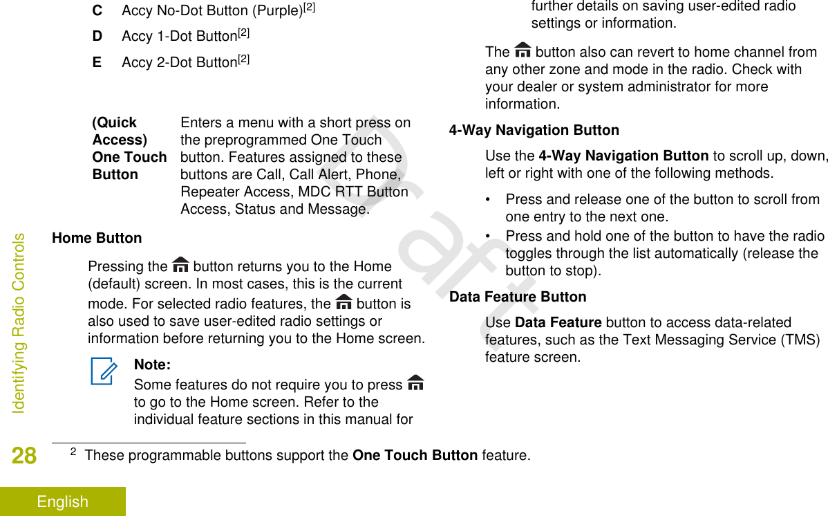CAccy No-Dot Button (Purple)[2]DAccy 1-Dot Button[2]EAccy 2-Dot Button[2](QuickAccess)One TouchButtonEnters a menu with a short press onthe preprogrammed One Touchbutton. Features assigned to thesebuttons are Call, Call Alert, Phone,Repeater Access, MDC RTT ButtonAccess, Status and Message.Home ButtonPressing the   button returns you to the Home(default) screen. In most cases, this is the currentmode. For selected radio features, the   button isalso used to save user-edited radio settings orinformation before returning you to the Home screen.Note:Some features do not require you to press to go to the Home screen. Refer to theindividual feature sections in this manual forfurther details on saving user-edited radiosettings or information.The   button also can revert to home channel fromany other zone and mode in the radio. Check withyour dealer or system administrator for moreinformation.4-Way Navigation ButtonUse the 4-Way Navigation Button to scroll up, down,left or right with one of the following methods.• Press and release one of the button to scroll fromone entry to the next one.• Press and hold one of the button to have the radiotoggles through the list automatically (release thebutton to stop).Data Feature ButtonUse Data Feature button to access data-relatedfeatures, such as the Text Messaging Service (TMS)feature screen.2These programmable buttons support the One Touch Button feature.Identifying Radio Controls28EnglishDraft