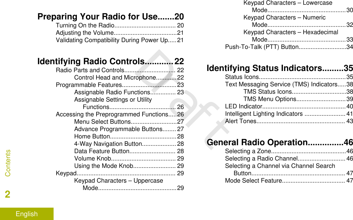 Preparing Your Radio for Use.......20Turning On the Radio.................................... 20Adjusting the Volume.....................................21Validating Compatibility During Power Up.....21Identifying Radio Controls............22Radio Parts and Controls.............................. 22Control Head and Microphone............22Programmable Features................................23Assignable Radio Functions............... 23Assignable Settings or UtilityFunctions....................................... 26Accessing the Preprogrammed Functions.....26Menu Select Buttons...........................27Advance Programmable Buttons........ 27Home Button.......................................284-Way Navigation Button.................... 28Data Feature Button........................... 28Volume Knob...................................... 29Using the Mode Knob......................... 29Keypad.......................................................... 29Keypad Characters – UppercaseMode..............................................29Keypad Characters – LowercaseMode..............................................30Keypad Characters – NumericMode..............................................32Keypad Characters – HexadecimalMode..............................................33Push-To-Talk (PTT) Button............................34Identifying Status Indicators.........35Status Icons...................................................35Text Messaging Service (TMS) Indicators.....38TMS Status Icons................................38TMS Menu Options.............................39LED Indicator.................................................40Intelligent Lighting Indicators ........................ 41Alert Tones.................................................... 43General Radio Operation...............46Selecting a Zone............................................46Selecting a Radio Channel............................ 46Selecting a Channel via Channel SearchButton....................................................... 47Mode Select Feature..................................... 47Contents2EnglishDraft