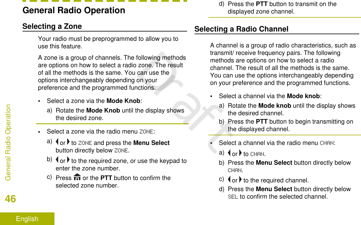 General Radio OperationSelecting a ZoneYour radio must be preprogrammed to allow you touse this feature.A zone is a group of channels. The following methodsare options on how to select a radio zone. The resultof all the methods is the same. You can use theoptions interchangeably depending on yourpreference and the programmed functions.•Select a zone via the Mode Knob:a) Rotate the Mode Knob until the display showsthe desired zone.•Select a zone via the radio menu ZONE:a)  or   to ZONE and press the Menu Selectbutton directly below ZONE.b)  or   to the required zone, or use the keypad toenter the zone number.c) Press   or the PTT button to confirm theselected zone number.d) Press the PTT button to transmit on thedisplayed zone channel.Selecting a Radio ChannelA channel is a group of radio characteristics, such astransmit/ receive frequency pairs. The followingmethods are options on how to select a radiochannel. The result of all the methods is the same.You can use the options interchangeably dependingon your preference and the programmed functions.•Select a channel via the Mode knob:a) Rotate the Mode knob until the display showsthe desired channel.b) Press the PTT button to begin transmitting onthe displayed channel.•Select a channel via the radio menu CHAN:a)  or   to CHAN.b) Press the Menu Select button directly belowCHAN.c)  or   to the required channel.d) Press the Menu Select button directly belowSEL to confirm the selected channel.General Radio Operation46EnglishDraft