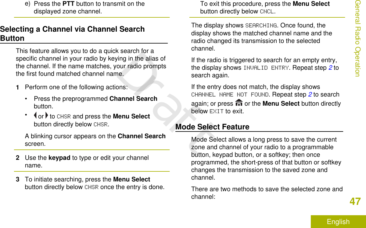 e) Press the PTT button to transmit on thedisplayed zone channel.Selecting a Channel via Channel SearchButtonThis feature allows you to do a quick search for aspecific channel in your radio by keying in the alias ofthe channel. If the name matches, your radio promptsthe first found matched channel name.1Perform one of the following actions:•Press the preprogrammed Channel Searchbutton.• or   to CHSR and press the Menu Selectbutton directly below CHSR.A blinking cursor appears on the Channel Searchscreen.2Use the keypad to type or edit your channelname.3To initiate searching, press the Menu Selectbutton directly below CHSR once the entry is done.To exit this procedure, press the Menu Selectbutton directly below CNCL.The display shows SEARCHING. Once found, thedisplay shows the matched channel name and theradio changed its transmission to the selectedchannel.If the radio is triggered to search for an empty entry,the display shows INVALID ENTRY. Repeat step 2 tosearch again.If the entry does not match, the display showsCHANNEL NAME NOT FOUND. Repeat step 2 to searchagain; or press   or the Menu Select button directlybelow EXIT to exit.Mode Select FeatureMode Select allows a long press to save the currentzone and channel of your radio to a programmablebutton, keypad button, or a softkey; then onceprogrammed, the short-press of that button or softkeychanges the transmission to the saved zone andchannel.There are two methods to save the selected zone andchannel:General Radio Operation47EnglishDraft