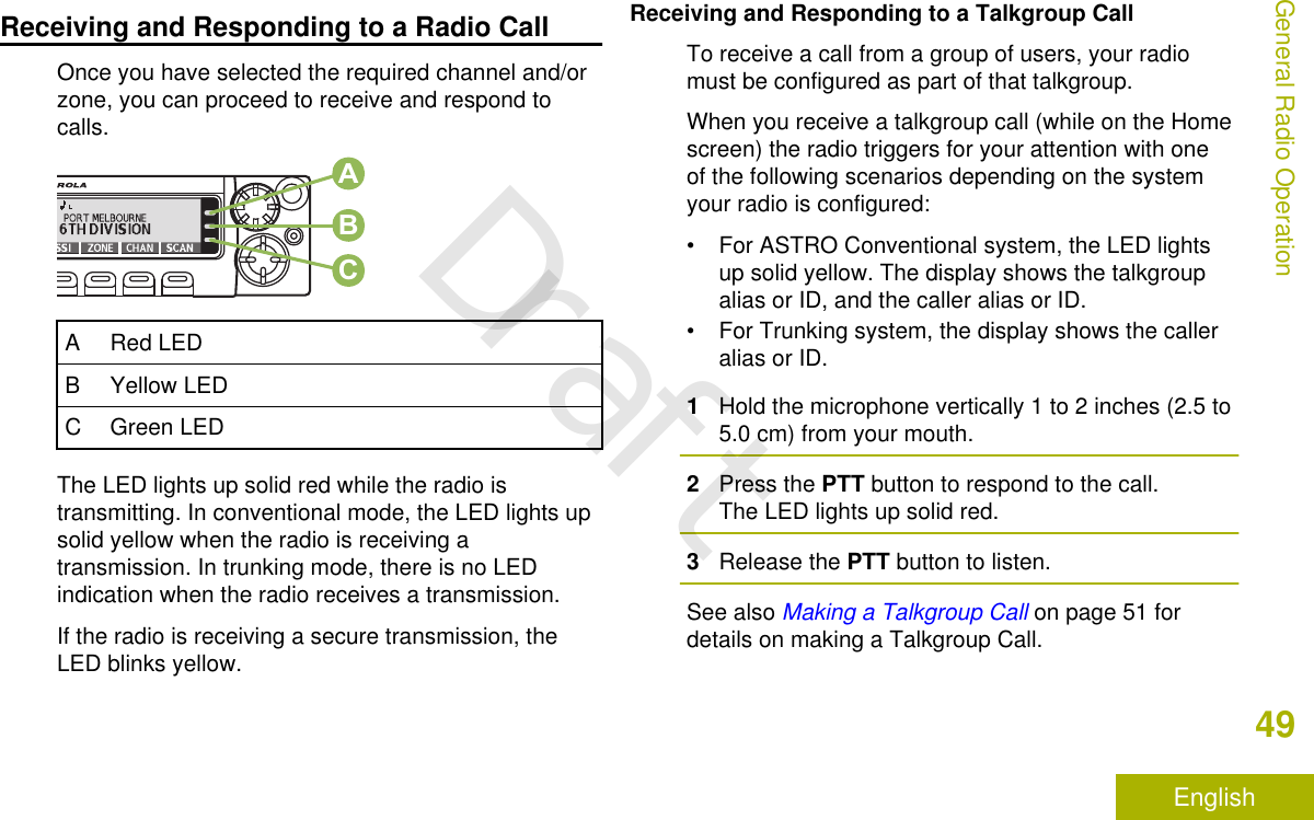Receiving and Responding to a Radio CallOnce you have selected the required channel and/orzone, you can proceed to receive and respond tocalls.ABCA Red LEDB Yellow LEDC Green LEDThe LED lights up solid red while the radio istransmitting. In conventional mode, the LED lights upsolid yellow when the radio is receiving atransmission. In trunking mode, there is no LEDindication when the radio receives a transmission.If the radio is receiving a secure transmission, theLED blinks yellow.Receiving and Responding to a Talkgroup CallTo receive a call from a group of users, your radiomust be configured as part of that talkgroup.When you receive a talkgroup call (while on the Homescreen) the radio triggers for your attention with oneof the following scenarios depending on the systemyour radio is configured:• For ASTRO Conventional system, the LED lightsup solid yellow. The display shows the talkgroupalias or ID, and the caller alias or ID.• For Trunking system, the display shows the calleralias or ID.1Hold the microphone vertically 1 to 2 inches (2.5 to5.0 cm) from your mouth.2Press the PTT button to respond to the call.The LED lights up solid red.3Release the PTT button to listen.See also Making a Talkgroup Call on page 51 fordetails on making a Talkgroup Call.General Radio Operation49EnglishDraft