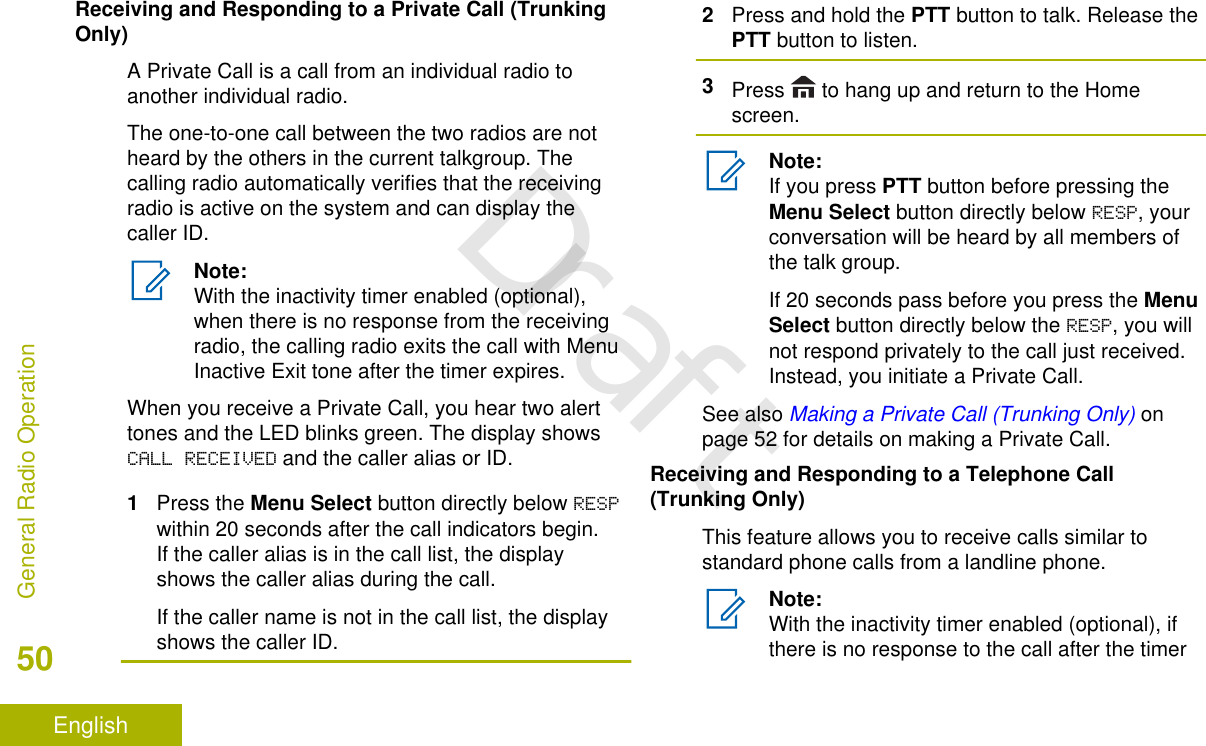 Receiving and Responding to a Private Call (TrunkingOnly)A Private Call is a call from an individual radio toanother individual radio.The one-to-one call between the two radios are notheard by the others in the current talkgroup. Thecalling radio automatically verifies that the receivingradio is active on the system and can display thecaller ID.Note:With the inactivity timer enabled (optional),when there is no response from the receivingradio, the calling radio exits the call with MenuInactive Exit tone after the timer expires.When you receive a Private Call, you hear two alerttones and the LED blinks green. The display showsCALL RECEIVED and the caller alias or ID.1Press the Menu Select button directly below RESPwithin 20 seconds after the call indicators begin.If the caller alias is in the call list, the displayshows the caller alias during the call.If the caller name is not in the call list, the displayshows the caller ID.2Press and hold the PTT button to talk. Release thePTT button to listen.3Press   to hang up and return to the Homescreen.Note:If you press PTT button before pressing theMenu Select button directly below RESP, yourconversation will be heard by all members ofthe talk group.If 20 seconds pass before you press the MenuSelect button directly below the RESP, you willnot respond privately to the call just received.Instead, you initiate a Private Call.See also Making a Private Call (Trunking Only) onpage 52 for details on making a Private Call.Receiving and Responding to a Telephone Call(Trunking Only)This feature allows you to receive calls similar tostandard phone calls from a landline phone.Note:With the inactivity timer enabled (optional), ifthere is no response to the call after the timerGeneral Radio Operation50EnglishDraft