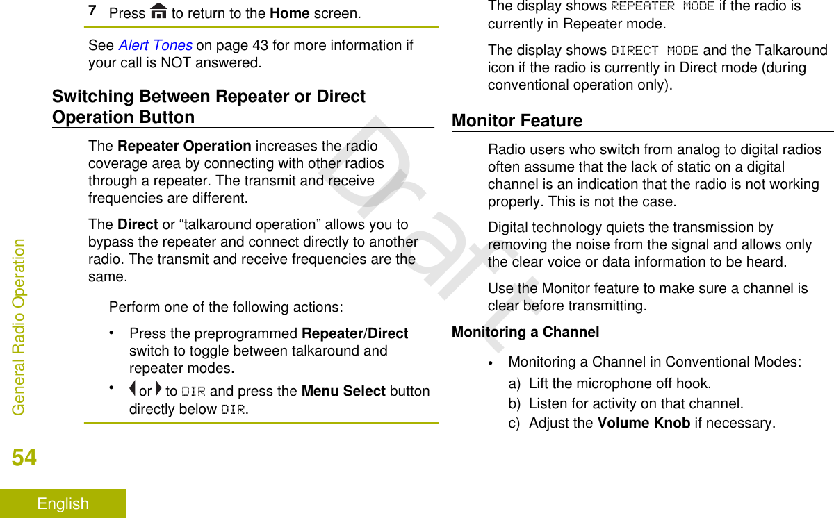 7Press   to return to the Home screen.See Alert Tones on page 43 for more information ifyour call is NOT answered.Switching Between Repeater or DirectOperation ButtonThe Repeater Operation increases the radiocoverage area by connecting with other radiosthrough a repeater. The transmit and receivefrequencies are different.The Direct or “talkaround operation” allows you tobypass the repeater and connect directly to anotherradio. The transmit and receive frequencies are thesame.Perform one of the following actions:•Press the preprogrammed Repeater/Directswitch to toggle between talkaround andrepeater modes.• or   to DIR and press the Menu Select buttondirectly below DIR.The display shows REPEATER MODE if the radio iscurrently in Repeater mode.The display shows DIRECT MODE and the Talkaroundicon if the radio is currently in Direct mode (duringconventional operation only).Monitor FeatureRadio users who switch from analog to digital radiosoften assume that the lack of static on a digitalchannel is an indication that the radio is not workingproperly. This is not the case.Digital technology quiets the transmission byremoving the noise from the signal and allows onlythe clear voice or data information to be heard.Use the Monitor feature to make sure a channel isclear before transmitting.Monitoring a Channel•Monitoring a Channel in Conventional Modes:a) Lift the microphone off hook.b) Listen for activity on that channel.c) Adjust the Volume Knob if necessary.General Radio Operation54EnglishDraft