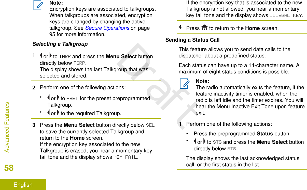 Note:Encryption keys are associated to talkgroups.When talkgroups are associated, encryptionkeys are changed by changing the activetalkgroup. See Secure Operations on page95 for more information.Selecting a Talkgroup1 or   to TGRP and press the Menu Select buttondirectly below TGRP.The display shows the last Talkgroup that wasselected and stored.2Perform one of the following actions:• or   to PSET for the preset preprogrammedTalkgroup.• or   to the required Talkgroup.3Press the Menu Select button directly below SELto save the currently selected Talkgroup andreturn to the Home screen.If the encryption key associated to the newTalkgroup is erased, you hear a momentary keyfail tone and the display shows KEY FAIL.If the encryption key that is associated to the newTalkgroup is not allowed, you hear a momentarykey fail tone and the display shows ILLEGAL KEY.4Press   to return to the Home screen.Sending a Status CallThis feature allows you to send data calls to thedispatcher about a predefined status.Each status can have up to a 14-character name. Amaximum of eight status conditions is possible.Note:The radio automatically exits the feature, if thefeature inactivity timer is enabled, when theradio is left idle and the timer expires. You willhear the Menu Inactive Exit Tone upon featureexit.1Perform one of the following actions:•Press the preprogrammed Status button.• or   to STS and press the Menu Select buttondirectly below STS.The display shows the last acknowledged statuscall, or the first status in the list.Advanced Features58EnglishDraft