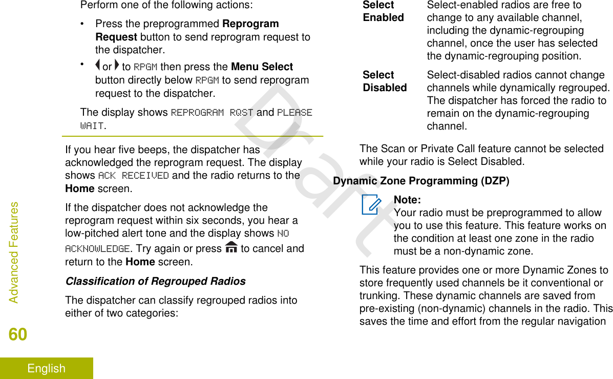 Perform one of the following actions:•Press the preprogrammed ReprogramRequest button to send reprogram request tothe dispatcher.• or   to RPGM then press the Menu Selectbutton directly below RPGM to send reprogramrequest to the dispatcher.The display shows REPROGRAM RQST and PLEASEWAIT.If you hear five beeps, the dispatcher hasacknowledged the reprogram request. The displayshows ACK RECEIVED and the radio returns to theHome screen.If the dispatcher does not acknowledge thereprogram request within six seconds, you hear alow-pitched alert tone and the display shows NOACKNOWLEDGE. Try again or press   to cancel andreturn to the Home screen.Classification of Regrouped RadiosThe dispatcher can classify regrouped radios intoeither of two categories:SelectEnabled Select-enabled radios are free tochange to any available channel,including the dynamic-regroupingchannel, once the user has selectedthe dynamic-regrouping position.SelectDisabled Select-disabled radios cannot changechannels while dynamically regrouped.The dispatcher has forced the radio toremain on the dynamic-regroupingchannel.The Scan or Private Call feature cannot be selectedwhile your radio is Select Disabled.Dynamic Zone Programming (DZP)Note:Your radio must be preprogrammed to allowyou to use this feature. This feature works onthe condition at least one zone in the radiomust be a non-dynamic zone.This feature provides one or more Dynamic Zones tostore frequently used channels be it conventional ortrunking. These dynamic channels are saved frompre-existing (non-dynamic) channels in the radio. Thissaves the time and effort from the regular navigationAdvanced Features60EnglishDraft