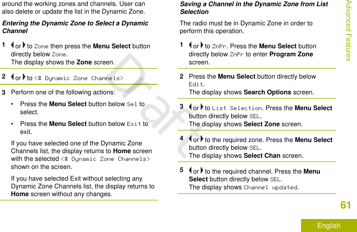 around the working zones and channels. User canalso delete or update the list in the Dynamic Zone.Entering the Dynamic Zone to Select a DynamicChannel1 or   to Zone then press the Menu Select buttondirectly below Zone.The display shows the Zone screen.2 or   to &lt;# Dynamic Zone Channels&gt;3Perform one of the following actions:•Press the Menu Select button below Sel toselect.•Press the Menu Select button below Exit toexit.If you have selected one of the Dynamic ZoneChannels list, the display returns to Home screenwith the selected &lt;# Dynamic Zone Channels&gt;shown on the screen.If you have selected Exit without selecting anyDynamic Zone Channels list, the display returns toHome screen without any changes.Saving a Channel in the Dynamic Zone from ListSelectionThe radio must be in Dynamic Zone in order toperform this operation.1 or   to ZnPr. Press the Menu Select buttondirectly below ZnPr to enter Program Zonescreen.2Press the Menu Select button directly belowEdit.The display shows Search Options screen.3 or   to List Selection. Press the Menu Selectbutton directly below SEL.The display shows Select Zone screen.4 or   to the required zone. Press the Menu Selectbutton directly below SEL.The display shows Select Chan screen.5 or   to the required channel. Press the MenuSelect button directly below SEL.The display shows Channel updated.Advanced Features61EnglishDraft