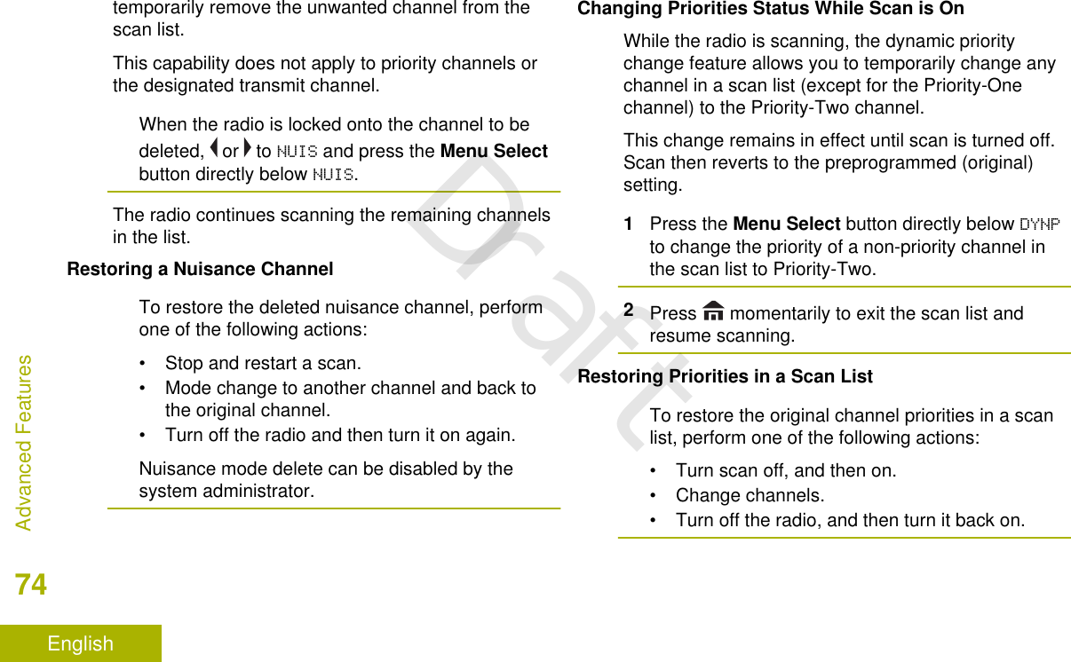 temporarily remove the unwanted channel from thescan list.This capability does not apply to priority channels orthe designated transmit channel.When the radio is locked onto the channel to bedeleted,   or   to NUIS and press the Menu Selectbutton directly below NUIS.The radio continues scanning the remaining channelsin the list.Restoring a Nuisance ChannelTo restore the deleted nuisance channel, performone of the following actions:• Stop and restart a scan.• Mode change to another channel and back tothe original channel.• Turn off the radio and then turn it on again.Nuisance mode delete can be disabled by thesystem administrator.Changing Priorities Status While Scan is OnWhile the radio is scanning, the dynamic prioritychange feature allows you to temporarily change anychannel in a scan list (except for the Priority-Onechannel) to the Priority-Two channel.This change remains in effect until scan is turned off.Scan then reverts to the preprogrammed (original)setting.1Press the Menu Select button directly below DYNPto change the priority of a non-priority channel inthe scan list to Priority-Two.2Press   momentarily to exit the scan list andresume scanning.Restoring Priorities in a Scan ListTo restore the original channel priorities in a scanlist, perform one of the following actions:• Turn scan off, and then on.• Change channels.• Turn off the radio, and then turn it back on.Advanced Features74EnglishDraft