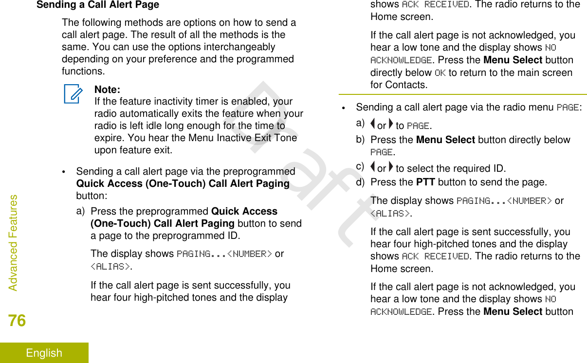 Sending a Call Alert PageThe following methods are options on how to send acall alert page. The result of all the methods is thesame. You can use the options interchangeablydepending on your preference and the programmedfunctions.Note:If the feature inactivity timer is enabled, yourradio automatically exits the feature when yourradio is left idle long enough for the time toexpire. You hear the Menu Inactive Exit Toneupon feature exit.•Sending a call alert page via the preprogrammedQuick Access (One-Touch) Call Alert Pagingbutton:a) Press the preprogrammed Quick Access(One-Touch) Call Alert Paging button to senda page to the preprogrammed ID.The display shows PAGING...&lt;NUMBER&gt; or&lt;ALIAS&gt;.If the call alert page is sent successfully, youhear four high-pitched tones and the displayshows ACK RECEIVED. The radio returns to theHome screen.If the call alert page is not acknowledged, youhear a low tone and the display shows NOACKNOWLEDGE. Press the Menu Select buttondirectly below OK to return to the main screenfor Contacts.•Sending a call alert page via the radio menu PAGE:a)  or   to PAGE.b) Press the Menu Select button directly belowPAGE.c)  or   to select the required ID.d) Press the PTT button to send the page.The display shows PAGING...&lt;NUMBER&gt; or&lt;ALIAS&gt;.If the call alert page is sent successfully, youhear four high-pitched tones and the displayshows ACK RECEIVED. The radio returns to theHome screen.If the call alert page is not acknowledged, youhear a low tone and the display shows NOACKNOWLEDGE. Press the Menu Select buttonAdvanced Features76EnglishDraft