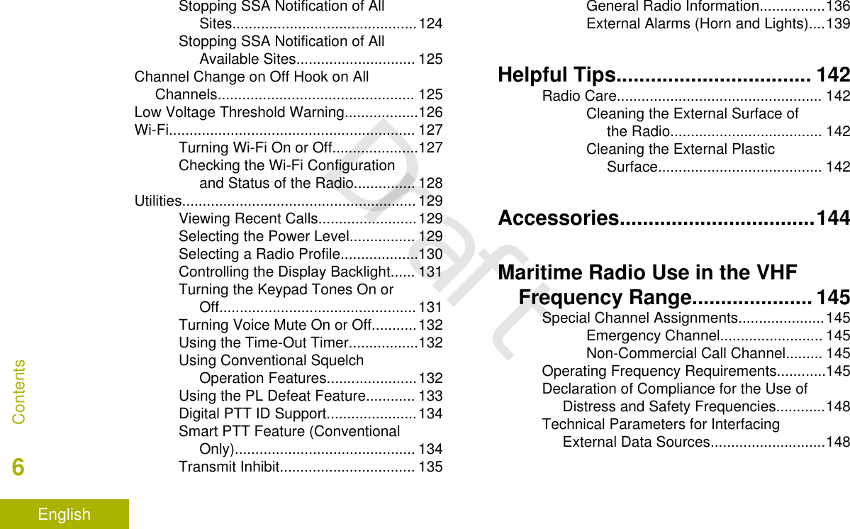 Stopping SSA Notification of AllSites.............................................124Stopping SSA Notification of AllAvailable Sites............................. 125Channel Change on Off Hook on AllChannels................................................ 125Low Voltage Threshold Warning..................126Wi-Fi............................................................ 127Turning Wi-Fi On or Off.....................127Checking the Wi-Fi Configurationand Status of the Radio............... 128Utilities......................................................... 129Viewing Recent Calls........................129Selecting the Power Level................ 129Selecting a Radio Profile...................130Controlling the Display Backlight...... 131Turning the Keypad Tones On orOff................................................131Turning Voice Mute On or Off...........132Using the Time-Out Timer.................132Using Conventional SquelchOperation Features......................132Using the PL Defeat Feature............ 133Digital PTT ID Support......................134Smart PTT Feature (ConventionalOnly)............................................ 134Transmit Inhibit................................. 135General Radio Information................136External Alarms (Horn and Lights)....139Helpful Tips.................................. 142Radio Care.................................................. 142Cleaning the External Surface ofthe Radio..................................... 142Cleaning the External PlasticSurface........................................ 142Accessories..................................144Maritime Radio Use in the VHFFrequency Range..................... 145Special Channel Assignments.....................145Emergency Channel......................... 145Non-Commercial Call Channel......... 145Operating Frequency Requirements............145Declaration of Compliance for the Use ofDistress and Safety Frequencies............148Technical Parameters for InterfacingExternal Data Sources............................148Contents6EnglishDraft