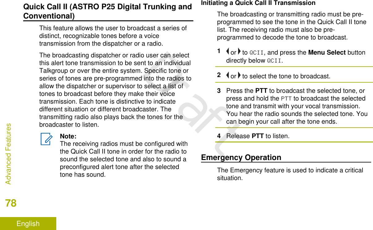 Quick Call II (ASTRO P25 Digital Trunking andConventional)This feature allows the user to broadcast a series ofdistinct, recognizable tones before a voicetransmission from the dispatcher or a radio.The broadcasting dispatcher or radio user can selectthis alert tone transmission to be sent to an individualTalkgroup or over the entire system. Specific tone orseries of tones are pre-programmed into the radios toallow the dispatcher or supervisor to select a list oftones to broadcast before they make their voicetransmission. Each tone is distinctive to indicatedifferent situation or different broadcaster. Thetransmitting radio also plays back the tones for thebroadcaster to listen.Note:The receiving radios must be configured withthe Quick Call II tone in order for the radio tosound the selected tone and also to sound apreconfigured alert tone after the selectedtone has sound.Initiating a Quick Call II TransmissionThe broadcasting or transmitting radio must be pre-programmed to see the tone in the Quick Call II tonelist. The receiving radio must also be pre-programmed to decode the tone to broadcast.1 or   to QCII, and press the Menu Select buttondirectly below QCII.2 or   to select the tone to broadcast.3Press the PTT to broadcast the selected tone, orpress and hold the PTT to broadcast the selectedtone and transmit with your vocal transmission.You hear the radio sounds the selected tone. Youcan begin your call after the tone ends.4Release PTT to listen.Emergency OperationThe Emergency feature is used to indicate a criticalsituation.Advanced Features78EnglishDraft