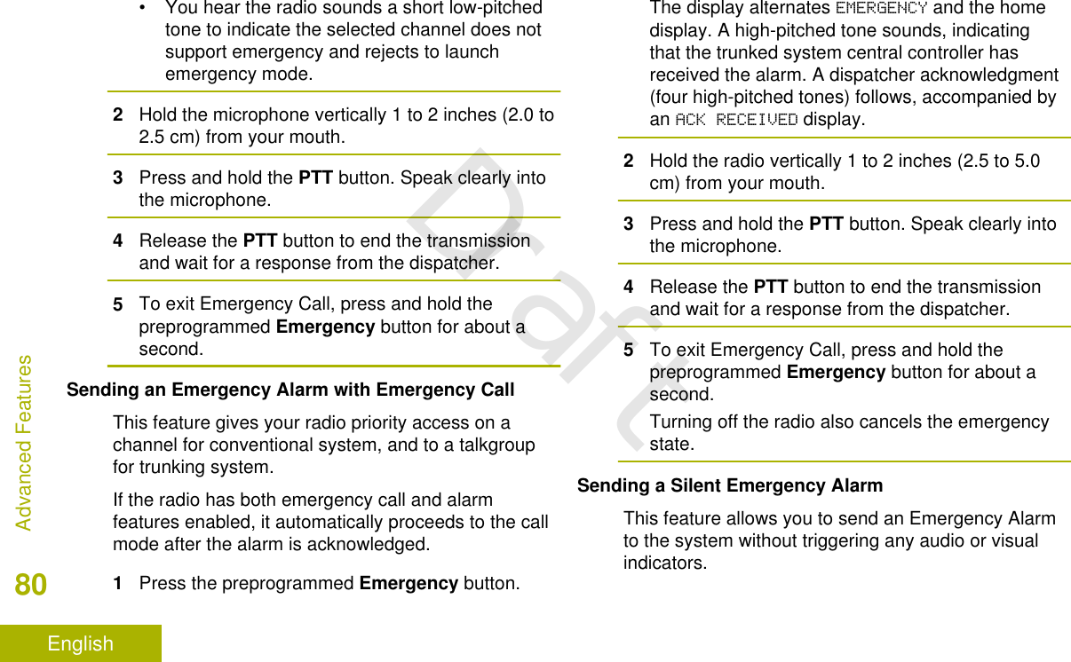 • You hear the radio sounds a short low-pitchedtone to indicate the selected channel does notsupport emergency and rejects to launchemergency mode.2Hold the microphone vertically 1 to 2 inches (2.0 to2.5 cm) from your mouth.3Press and hold the PTT button. Speak clearly intothe microphone.4Release the PTT button to end the transmissionand wait for a response from the dispatcher.5To exit Emergency Call, press and hold thepreprogrammed Emergency button for about asecond.Sending an Emergency Alarm with Emergency CallThis feature gives your radio priority access on achannel for conventional system, and to a talkgroupfor trunking system.If the radio has both emergency call and alarmfeatures enabled, it automatically proceeds to the callmode after the alarm is acknowledged.1Press the preprogrammed Emergency button.The display alternates EMERGENCY and the homedisplay. A high-pitched tone sounds, indicatingthat the trunked system central controller hasreceived the alarm. A dispatcher acknowledgment(four high-pitched tones) follows, accompanied byan ACK RECEIVED display.2Hold the radio vertically 1 to 2 inches (2.5 to 5.0cm) from your mouth.3Press and hold the PTT button. Speak clearly intothe microphone.4Release the PTT button to end the transmissionand wait for a response from the dispatcher.5To exit Emergency Call, press and hold thepreprogrammed Emergency button for about asecond.Turning off the radio also cancels the emergencystate.Sending a Silent Emergency AlarmThis feature allows you to send an Emergency Alarmto the system without triggering any audio or visualindicators.Advanced Features80EnglishDraft