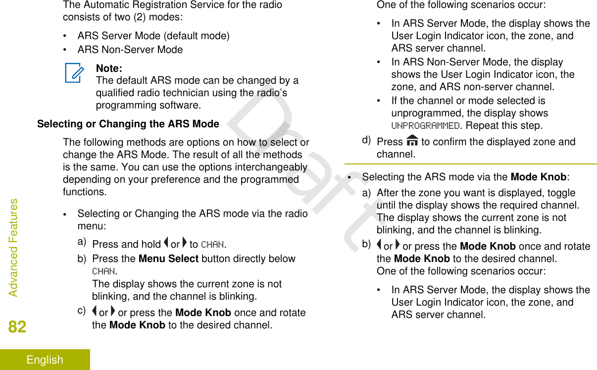 The Automatic Registration Service for the radioconsists of two (2) modes:• ARS Server Mode (default mode)• ARS Non-Server ModeNote:The default ARS mode can be changed by aqualified radio technician using the radio’sprogramming software.Selecting or Changing the ARS ModeThe following methods are options on how to select orchange the ARS Mode. The result of all the methodsis the same. You can use the options interchangeablydepending on your preference and the programmedfunctions.•Selecting or Changing the ARS mode via the radiomenu:a) Press and hold   or   to CHAN.b) Press the Menu Select button directly belowCHAN.The display shows the current zone is notblinking, and the channel is blinking.c)  or   or press the Mode Knob once and rotatethe Mode Knob to the desired channel.One of the following scenarios occur:• In ARS Server Mode, the display shows theUser Login Indicator icon, the zone, andARS server channel.• In ARS Non-Server Mode, the displayshows the User Login Indicator icon, thezone, and ARS non-server channel.• If the channel or mode selected isunprogrammed, the display showsUNPROGRAMMED. Repeat this step.d) Press   to confirm the displayed zone andchannel.•Selecting the ARS mode via the Mode Knob:a) After the zone you want is displayed, toggleuntil the display shows the required channel.The display shows the current zone is notblinking, and the channel is blinking.b)  or   or press the Mode Knob once and rotatethe Mode Knob to the desired channel.One of the following scenarios occur:• In ARS Server Mode, the display shows theUser Login Indicator icon, the zone, andARS server channel.Advanced Features82EnglishDraft