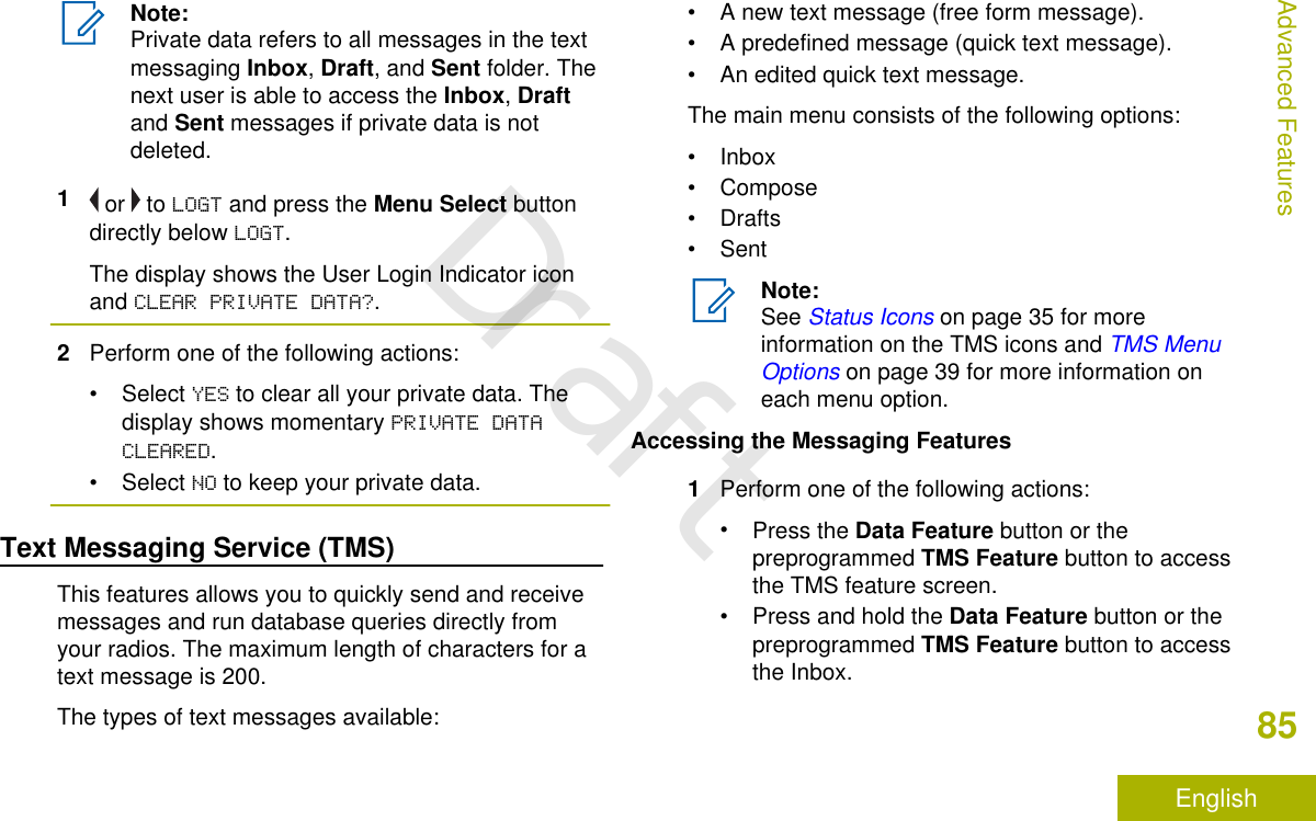 Note:Private data refers to all messages in the textmessaging Inbox, Draft, and Sent folder. Thenext user is able to access the Inbox, Draftand Sent messages if private data is notdeleted.1 or   to LOGT and press the Menu Select buttondirectly below LOGT.The display shows the User Login Indicator iconand CLEAR PRIVATE DATA?.2Perform one of the following actions:• Select YES to clear all your private data. Thedisplay shows momentary PRIVATE DATACLEARED.• Select NO to keep your private data.Text Messaging Service (TMS)This features allows you to quickly send and receivemessages and run database queries directly fromyour radios. The maximum length of characters for atext message is 200.The types of text messages available:• A new text message (free form message).• A predefined message (quick text message).• An edited quick text message.The main menu consists of the following options:• Inbox• Compose• Drafts• SentNote:See Status Icons on page 35 for moreinformation on the TMS icons and TMS MenuOptions on page 39 for more information oneach menu option.Accessing the Messaging Features1Perform one of the following actions:•Press the Data Feature button or thepreprogrammed TMS Feature button to accessthe TMS feature screen.•Press and hold the Data Feature button or thepreprogrammed TMS Feature button to accessthe Inbox.Advanced Features85EnglishDraft