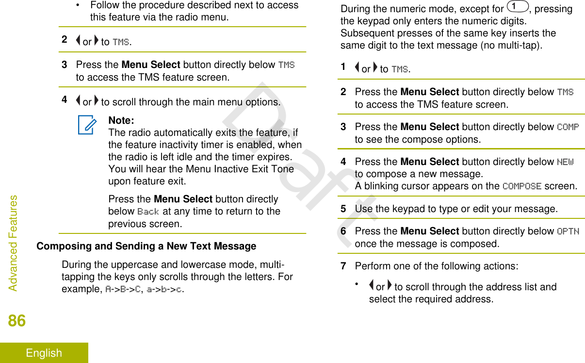 • Follow the procedure described next to accessthis feature via the radio menu.2 or   to TMS.3Press the Menu Select button directly below TMSto access the TMS feature screen.4 or   to scroll through the main menu options.Note:The radio automatically exits the feature, ifthe feature inactivity timer is enabled, whenthe radio is left idle and the timer expires.You will hear the Menu Inactive Exit Toneupon feature exit.Press the Menu Select button directlybelow Back at any time to return to theprevious screen.Composing and Sending a New Text MessageDuring the uppercase and lowercase mode, multi-tapping the keys only scrolls through the letters. Forexample, A-&gt;B-&gt;C, a-&gt;b-&gt;c.During the numeric mode, except for  , pressingthe keypad only enters the numeric digits.Subsequent presses of the same key inserts thesame digit to the text message (no multi-tap).1 or   to TMS.2Press the Menu Select button directly below TMSto access the TMS feature screen.3Press the Menu Select button directly below COMPto see the compose options.4Press the Menu Select button directly below NEWto compose a new message.A blinking cursor appears on the COMPOSE screen.5Use the keypad to type or edit your message.6Press the Menu Select button directly below OPTNonce the message is composed.7Perform one of the following actions:• or   to scroll through the address list andselect the required address.Advanced Features86EnglishDraft