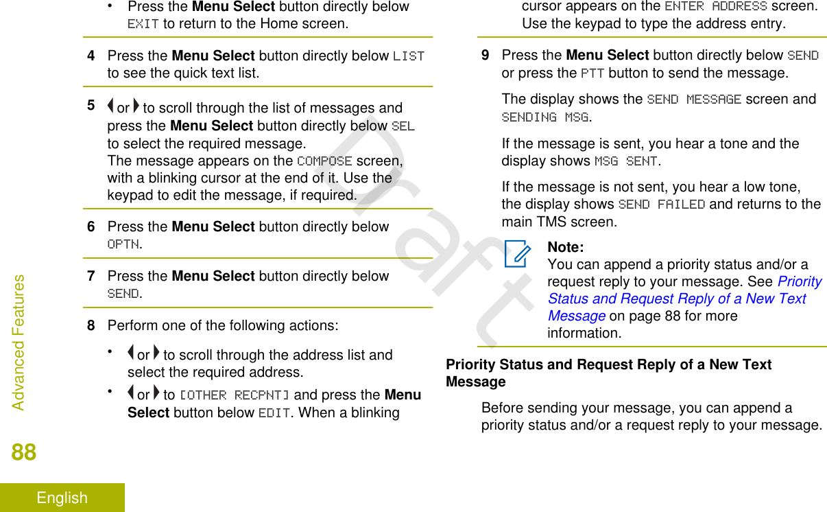•Press the Menu Select button directly belowEXIT to return to the Home screen.4Press the Menu Select button directly below LISTto see the quick text list.5 or   to scroll through the list of messages andpress the Menu Select button directly below SELto select the required message.The message appears on the COMPOSE screen,with a blinking cursor at the end of it. Use thekeypad to edit the message, if required.6Press the Menu Select button directly belowOPTN.7Press the Menu Select button directly belowSEND.8Perform one of the following actions:• or   to scroll through the address list andselect the required address.• or   to [OTHER RECPNT] and press the MenuSelect button below EDIT. When a blinkingcursor appears on the ENTER ADDRESS screen.Use the keypad to type the address entry.9Press the Menu Select button directly below SENDor press the PTT button to send the message.The display shows the SEND MESSAGE screen andSENDING MSG.If the message is sent, you hear a tone and thedisplay shows MSG SENT.If the message is not sent, you hear a low tone,the display shows SEND FAILED and returns to themain TMS screen.Note:You can append a priority status and/or arequest reply to your message. See PriorityStatus and Request Reply of a New TextMessage on page 88 for moreinformation.Priority Status and Request Reply of a New TextMessageBefore sending your message, you can append apriority status and/or a request reply to your message.Advanced Features88EnglishDraft